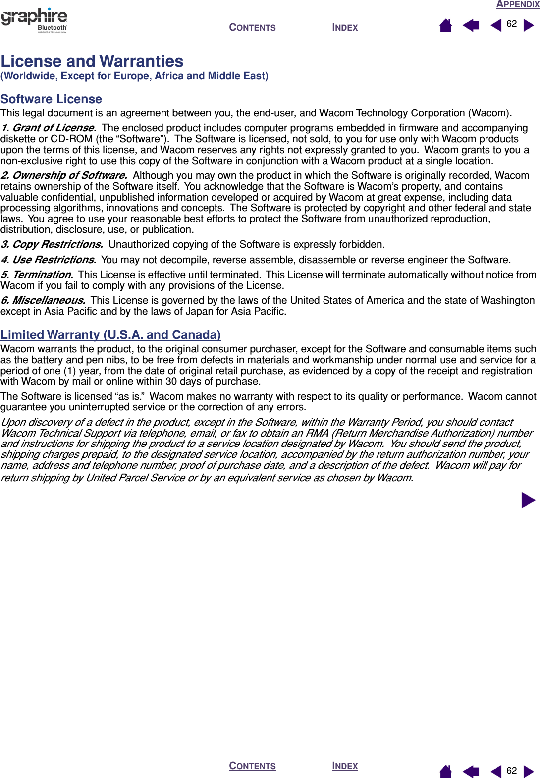 APPENDIXINDEXCONTENTSINDEXCONTENTS 6262License and Warranties (Worldwide, Except for Europe, Africa and Middle East)Software LicenseThis legal document is an agreement between you, the end-user, and Wacom Technology Corporation (Wacom).1. Grant of License.  The enclosed product includes computer programs embedded in ﬁrmware and accompanying diskette or CD-ROM (the “Software”).  The Software is licensed, not sold, to you for use only with Wacom products upon the terms of this license, and Wacom reserves any rights not expressly granted to you.  Wacom grants to you a non-exclusive right to use this copy of the Software in conjunction with a Wacom product at a single location.2. Ownership of Software.  Although you may own the product in which the Software is originally recorded, Wacom retains ownership of the Software itself.  You acknowledge that the Software is Wacom’s property, and contains valuable conﬁdential, unpublished information developed or acquired by Wacom at great expense, including data processing algorithms, innovations and concepts.  The Software is protected by copyright and other federal and state laws.  You agree to use your reasonable best efforts to protect the Software from unauthorized reproduction, distribution, disclosure, use, or publication.3. Copy Restrictions.  Unauthorized copying of the Software is expressly forbidden.4. Use Restrictions.  You may not decompile, reverse assemble, disassemble or reverse engineer the Software.5. Termination.  This License is effective until terminated.  This License will terminate automatically without notice from Wacom if you fail to comply with any provisions of the License.6. Miscellaneous.  This License is governed by the laws of the United States of America and the state of Washington except in Asia Paciﬁc and by the laws of Japan for Asia Paciﬁc.Limited Warranty (U.S.A. and Canada)Wacom warrants the product, to the original consumer purchaser, except for the Software and consumable items such as the battery and pen nibs, to be free from defects in materials and workmanship under normal use and service for a period of one (1) year, from the date of original retail purchase, as evidenced by a copy of the receipt and registration with Wacom by mail or online within 30 days of purchase.The Software is licensed “as is.”  Wacom makes no warranty with respect to its quality or performance.  Wacom cannot guarantee you uninterrupted service or the correction of any errors.Upon discovery of a defect in the product, except in the Software, within the Warranty Period, you should contact Wacom Technical Support via telephone, email, or fax to obtain an RMA (Return Merchandise Authorization) number and instructions for shipping the product to a service location designated by Wacom.  You should send the product, shipping charges prepaid, to the designated service location, accompanied by the return authorization number, your name, address and telephone number, proof of purchase date, and a description of the defect.  Wacom will pay for return shipping by United Parcel Service or by an equivalent service as chosen by Wacom.