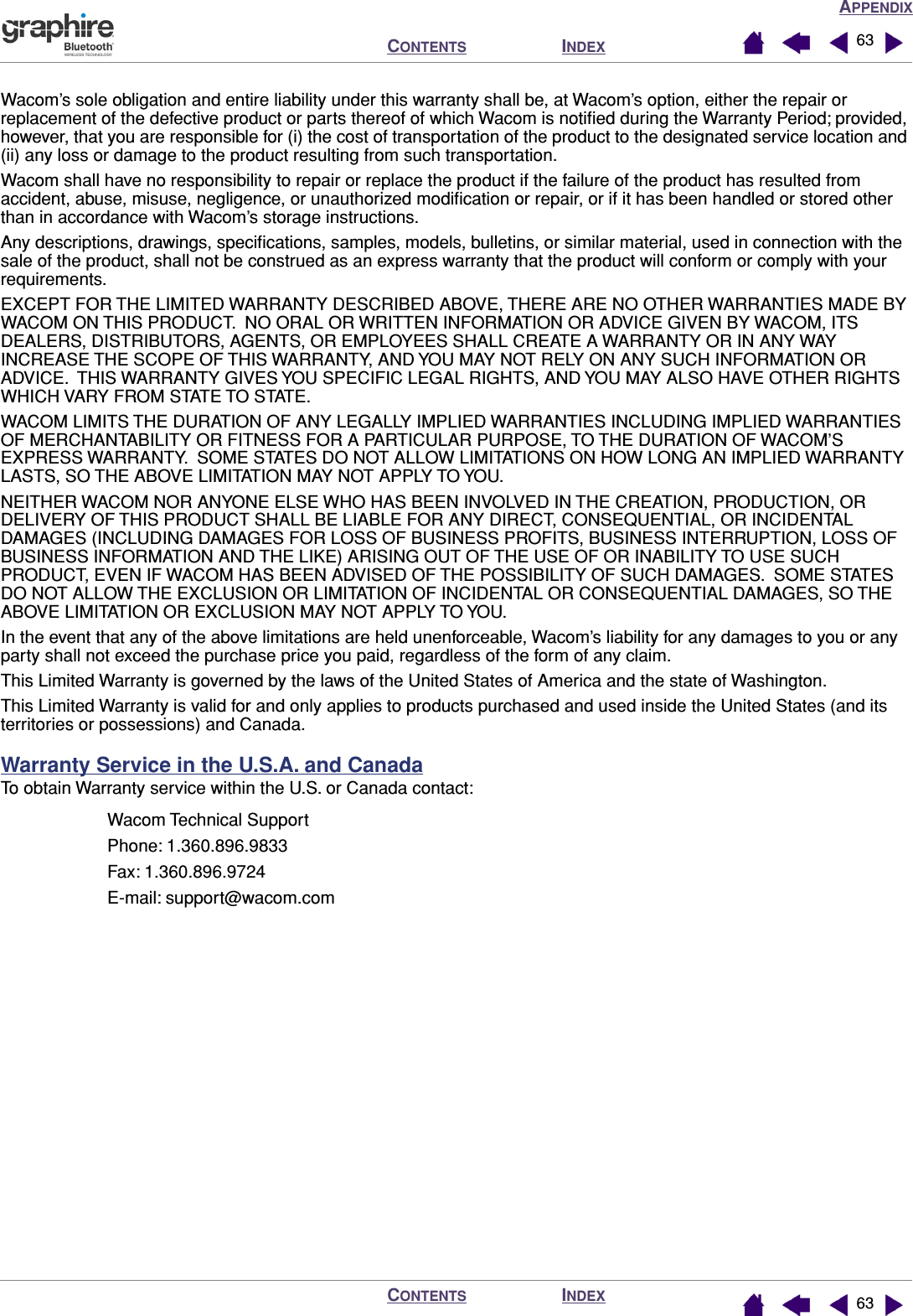 APPENDIXINDEXCONTENTSINDEXCONTENTS 6363Wacom’s sole obligation and entire liability under this warranty shall be, at Wacom’s option, either the repair or replacement of the defective product or parts thereof of which Wacom is notiﬁed during the Warranty Period; provided, however, that you are responsible for (i) the cost of transportation of the product to the designated service location and (ii) any loss or damage to the product resulting from such transportation.Wacom shall have no responsibility to repair or replace the product if the failure of the product has resulted from accident, abuse, misuse, negligence, or unauthorized modiﬁcation or repair, or if it has been handled or stored other than in accordance with Wacom’s storage instructions.Any descriptions, drawings, speciﬁcations, samples, models, bulletins, or similar material, used in connection with the sale of the product, shall not be construed as an express warranty that the product will conform or comply with your requirements.EXCEPT FOR THE LIMITED WARRANTY DESCRIBED ABOVE, THERE ARE NO OTHER WARRANTIES MADE BY WACOM ON THIS PRODUCT.  NO ORAL OR WRITTEN INFORMATION OR ADVICE GIVEN BY WACOM, ITS DEALERS, DISTRIBUTORS, AGENTS, OR EMPLOYEES SHALL CREATE A WARRANTY OR IN ANY WAY INCREASE THE SCOPE OF THIS WARRANTY, AND YOU MAY NOT RELY ON ANY SUCH INFORMATION OR ADVICE.  THIS WARRANTY GIVES YOU SPECIFIC LEGAL RIGHTS, AND YOU MAY ALSO HAVE OTHER RIGHTS WHICH VARY FROM STATE TO STATE.WACOM LIMITS THE DURATION OF ANY LEGALLY IMPLIED WARRANTIES INCLUDING IMPLIED WARRANTIES OF MERCHANTABILITY OR FITNESS FOR A PARTICULAR PURPOSE, TO THE DURATION OF WACOM’S EXPRESS WARRANTY.  SOME STATES DO NOT ALLOW LIMITATIONS ON HOW LONG AN IMPLIED WARRANTY LASTS, SO THE ABOVE LIMITATION MAY NOT APPLY TO YOU.NEITHER WACOM NOR ANYONE ELSE WHO HAS BEEN INVOLVED IN THE CREATION, PRODUCTION, OR DELIVERY OF THIS PRODUCT SHALL BE LIABLE FOR ANY DIRECT, CONSEQUENTIAL, OR INCIDENTAL DAMAGES (INCLUDING DAMAGES FOR LOSS OF BUSINESS PROFITS, BUSINESS INTERRUPTION, LOSS OF BUSINESS INFORMATION AND THE LIKE) ARISING OUT OF THE USE OF OR INABILITY TO USE SUCH PRODUCT, EVEN IF WACOM HAS BEEN ADVISED OF THE POSSIBILITY OF SUCH DAMAGES.  SOME STATES DO NOT ALLOW THE EXCLUSION OR LIMITATION OF INCIDENTAL OR CONSEQUENTIAL DAMAGES, SO THE ABOVE LIMITATION OR EXCLUSION MAY NOT APPLY TO YOU.In the event that any of the above limitations are held unenforceable, Wacom’s liability for any damages to you or any party shall not exceed the purchase price you paid, regardless of the form of any claim.This Limited Warranty is governed by the laws of the United States of America and the state of Washington.This Limited Warranty is valid for and only applies to products purchased and used inside the United States (and its territories or possessions) and Canada.Warranty Service in the U.S.A. and CanadaTo obtain Warranty service within the U.S. or Canada contact:Wacom Technical SupportPhone: 1.360.896.9833Fax: 1.360.896.9724E-mail: support@wacom.com