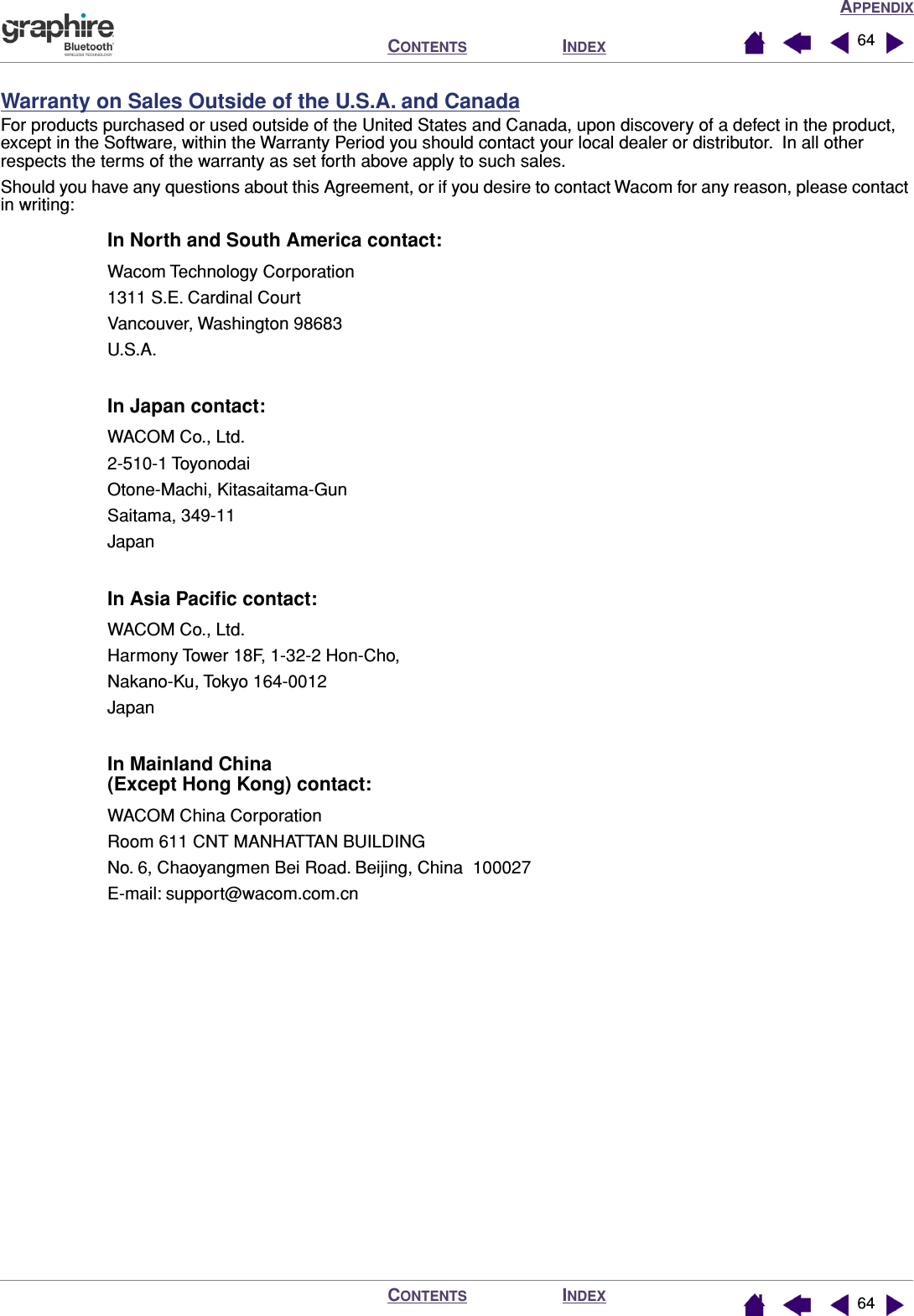 APPENDIXINDEXCONTENTSINDEXCONTENTS 6464Warranty on Sales Outside of the U.S.A. and CanadaFor products purchased or used outside of the United States and Canada, upon discovery of a defect in the product, except in the Software, within the Warranty Period you should contact your local dealer or distributor.  In all other respects the terms of the warranty as set forth above apply to such sales.Should you have any questions about this Agreement, or if you desire to contact Wacom for any reason, please contact in writing:In North and South America contact:Wacom Technology Corporation1311 S.E. Cardinal CourtVancouver, Washington 98683U.S.A.In Japan contact:WACOM Co., Ltd.2-510-1 ToyonodaiOtone-Machi, Kitasaitama-GunSaitama, 349-11JapanIn Asia Paciﬁc contact:WACOM Co., Ltd.Harmony Tower 18F, 1-32-2 Hon-Cho,Nakano-Ku, Tokyo 164-0012JapanIn Mainland China(Except Hong Kong) contact:WACOM China CorporationRoom 611 CNT MANHATTAN BUILDINGNo. 6, Chaoyangmen Bei Road. Beijing, China  100027E-mail: support@wacom.com.cn
