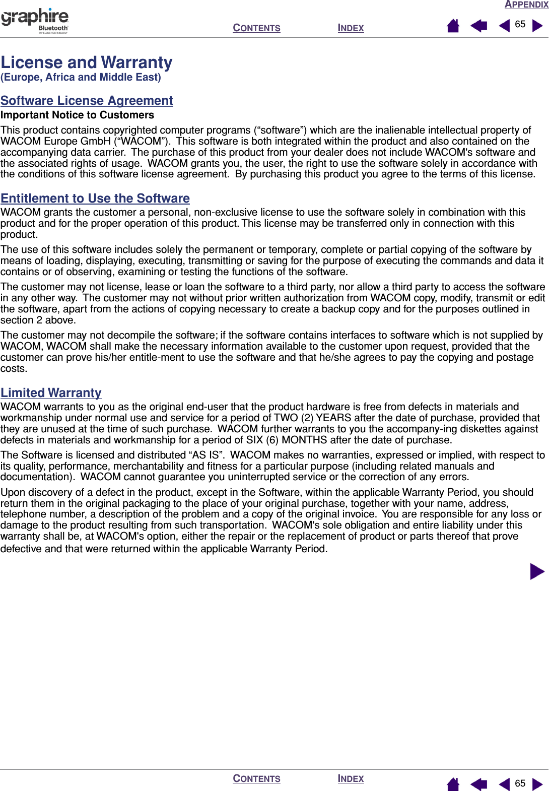APPENDIXINDEXCONTENTSINDEXCONTENTS 6565License and Warranty (Europe, Africa and Middle East)Software License AgreementImportant Notice to CustomersThis product contains copyrighted computer programs (“software”) which are the inalienable intellectual property of WACOM Europe GmbH (“WACOM”).  This software is both integrated within the product and also contained on the accompanying data carrier.  The purchase of this product from your dealer does not include WACOM&apos;s software and the associated rights of usage.  WACOM grants you, the user, the right to use the software solely in accordance with the conditions of this software license agreement.  By purchasing this product you agree to the terms of this license.Entitlement to Use the SoftwareWACOM grants the customer a personal, non-exclusive license to use the software solely in combination with this product and for the proper operation of this product. This license may be transferred only in connection with this product.The use of this software includes solely the permanent or temporary, complete or partial copying of the software by means of loading, displaying, executing, transmitting or saving for the purpose of executing the commands and data it contains or of observing, examining or testing the functions of the software.The customer may not license, lease or loan the software to a third party, nor allow a third party to access the software in any other way.  The customer may not without prior written authorization from WACOM copy, modify, transmit or edit the software, apart from the actions of copying necessary to create a backup copy and for the purposes outlined in section 2 above.The customer may not decompile the software; if the software contains interfaces to software which is not supplied by WACOM, WACOM shall make the necessary information available to the customer upon request, provided that the customer can prove his/her entitle-ment to use the software and that he/she agrees to pay the copying and postage costs.Limited WarrantyWACOM warrants to you as the original end-user that the product hardware is free from defects in materials and workmanship under normal use and service for a period of TWO (2) YEARS after the date of purchase, provided that they are unused at the time of such purchase.  WACOM further warrants to you the accompany-ing diskettes against defects in materials and workmanship for a period of SIX (6) MONTHS after the date of purchase.The Software is licensed and distributed “AS IS”.  WACOM makes no warranties, expressed or implied, with respect to its quality, performance, merchantability and ﬁtness for a particular purpose (including related manuals and documentation).  WACOM cannot guarantee you uninterrupted service or the correction of any errors.Upon discovery of a defect in the product, except in the Software, within the applicable Warranty Period, you should return them in the original packaging to the place of your original purchase, together with your name, address, telephone number, a description of the problem and a copy of the original invoice.  You are responsible for any loss or damage to the product resulting from such transportation.  WACOM&apos;s sole obligation and entire liability under this warranty shall be, at WACOM&apos;s option, either the repair or the replacement of product or parts thereof that prove defective and that were returned within the applicable Warranty Period.