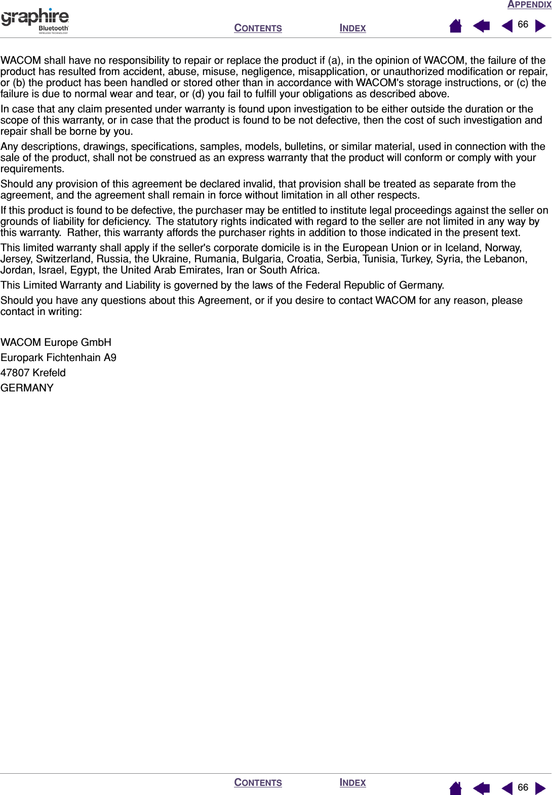APPENDIXINDEXCONTENTSINDEXCONTENTS 6666WACOM shall have no responsibility to repair or replace the product if (a), in the opinion of WACOM, the failure of the product has resulted from accident, abuse, misuse, negligence, misapplication, or unauthorized modiﬁcation or repair, or (b) the product has been handled or stored other than in accordance with WACOM&apos;s storage instructions, or (c) the failure is due to normal wear and tear, or (d) you fail to fulﬁll your obligations as described above.In case that any claim presented under warranty is found upon investigation to be either outside the duration or the scope of this warranty, or in case that the product is found to be not defective, then the cost of such investigation and repair shall be borne by you.Any descriptions, drawings, speciﬁcations, samples, models, bulletins, or similar material, used in connection with the sale of the product, shall not be construed as an express warranty that the product will conform or comply with your requirements.Should any provision of this agreement be declared invalid, that provision shall be treated as separate from the agreement, and the agreement shall remain in force without limitation in all other respects.If this product is found to be defective, the purchaser may be entitled to institute legal proceedings against the seller on grounds of liability for deﬁciency.  The statutory rights indicated with regard to the seller are not limited in any way by this warranty.  Rather, this warranty affords the purchaser rights in addition to those indicated in the present text. This limited warranty shall apply if the seller&apos;s corporate domicile is in the European Union or in Iceland, Norway, Jersey, Switzerland, Russia, the Ukraine, Rumania, Bulgaria, Croatia, Serbia, Tunisia, Turkey, Syria, the Lebanon, Jordan, Israel, Egypt, the United Arab Emirates, Iran or South Africa.This Limited Warranty and Liability is governed by the laws of the Federal Republic of Germany.Should you have any questions about this Agreement, or if you desire to contact WACOM for any reason, please contact in writing:WACOM Europe GmbHEuropark Fichtenhain A947807 KrefeldGERMANY
