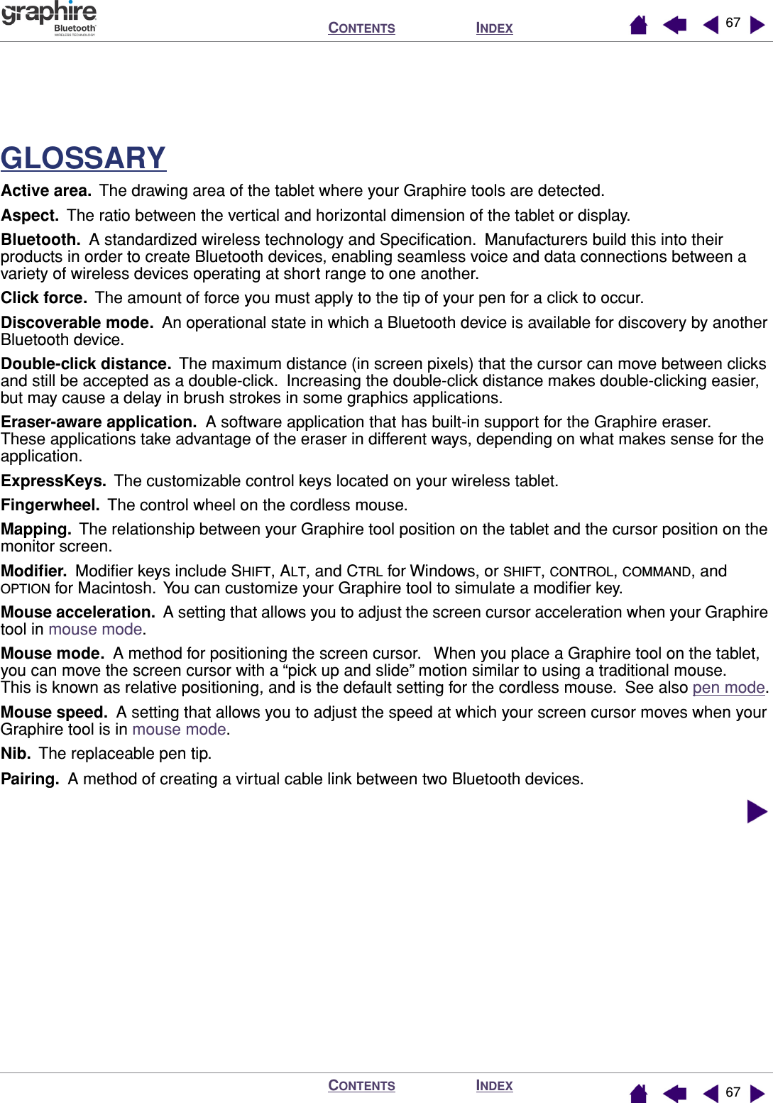 INDEXCONTENTSINDEXCONTENTS 6767GLOSSARYActive area.  The drawing area of the tablet where your Graphire tools are detected.Aspect.  The ratio between the vertical and horizontal dimension of the tablet or display.Bluetooth.  A standardized wireless technology and Speciﬁcation.  Manufacturers build this into their products in order to create Bluetooth devices, enabling seamless voice and data connections between a variety of wireless devices operating at short range to one another.Click force.  The amount of force you must apply to the tip of your pen for a click to occur.Discoverable mode.  An operational state in which a Bluetooth device is available for discovery by another Bluetooth device.Double-click distance.  The maximum distance (in screen pixels) that the cursor can move between clicks and still be accepted as a double-click.  Increasing the double-click distance makes double-clicking easier, but may cause a delay in brush strokes in some graphics applications.Eraser-aware application.  A software application that has built-in support for the Graphire eraser.  These applications take advantage of the eraser in different ways, depending on what makes sense for the application.ExpressKeys.  The customizable control keys located on your wireless tablet.Fingerwheel.  The control wheel on the cordless mouse.Mapping.  The relationship between your Graphire tool position on the tablet and the cursor position on the monitor screen.Modiﬁer.  Modiﬁer keys include SHIFT, ALT, and CTRL for Windows, or SHIFT, CONTROL, COMMAND, and OPTION for Macintosh.  You can customize your Graphire tool to simulate a modiﬁer key.Mouse acceleration.  A setting that allows you to adjust the screen cursor acceleration when your Graphire tool in mouse mode.Mouse mode.  A method for positioning the screen cursor.   When you place a Graphire tool on the tablet, you can move the screen cursor with a “pick up and slide” motion similar to using a traditional mouse.  This is known as relative positioning, and is the default setting for the cordless mouse.  See also pen mode.Mouse speed.  A setting that allows you to adjust the speed at which your screen cursor moves when your Graphire tool is in mouse mode.Nib.  The replaceable pen tip.Pairing.  A method of creating a virtual cable link between two Bluetooth devices.