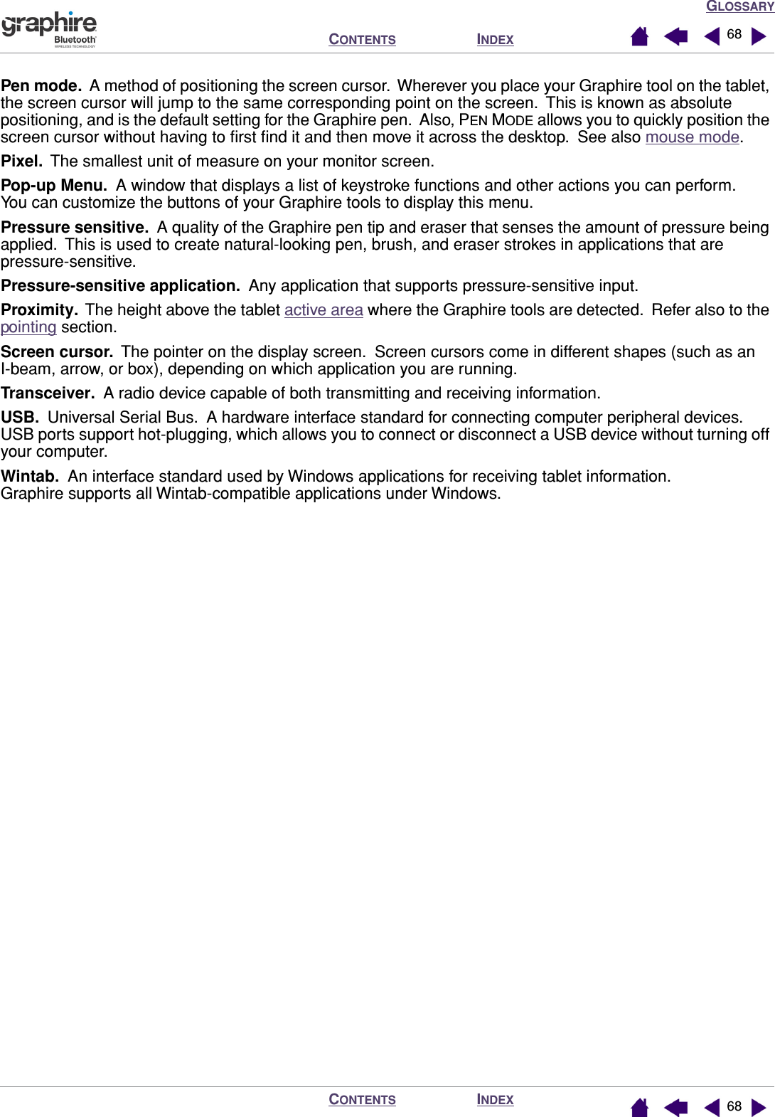 GLOSSARYINDEXCONTENTSINDEXCONTENTS 6868Pen mode.  A method of positioning the screen cursor.  Wherever you place your Graphire tool on the tablet, the screen cursor will jump to the same corresponding point on the screen.  This is known as absolute positioning, and is the default setting for the Graphire pen.  Also, PEN MODE allows you to quickly position the screen cursor without having to ﬁrst ﬁnd it and then move it across the desktop.  See also mouse mode.Pixel.  The smallest unit of measure on your monitor screen.Pop-up Menu.  A window that displays a list of keystroke functions and other actions you can perform.  You can customize the buttons of your Graphire tools to display this menu.Pressure sensitive.  A quality of the Graphire pen tip and eraser that senses the amount of pressure being applied.  This is used to create natural-looking pen, brush, and eraser strokes in applications that are pressure-sensitive.Pressure-sensitive application.  Any application that supports pressure-sensitive input.Proximity.  The height above the tablet active area where the Graphire tools are detected.  Refer also to the pointing section.Screen cursor.  The pointer on the display screen.  Screen cursors come in different shapes (such as an I-beam, arrow, or box), depending on which application you are running.Transceiver.  A radio device capable of both transmitting and receiving information.USB.  Universal Serial Bus.  A hardware interface standard for connecting computer peripheral devices.  USB ports support hot-plugging, which allows you to connect or disconnect a USB device without turning off your computer.Wintab.  An interface standard used by Windows applications for receiving tablet information.  Graphire supports all Wintab-compatible applications under Windows.