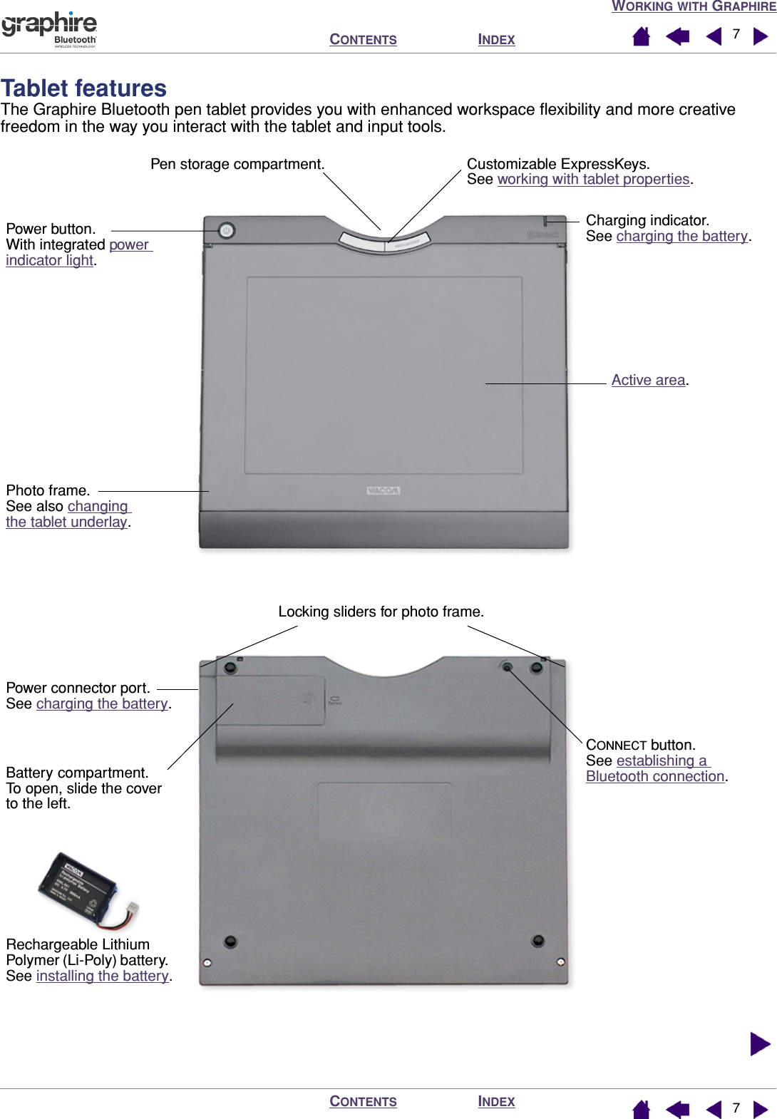  W ORKING   WITH  G RAPHIRE I NDEX C ONTENTS I NDEX C ONTENTS 77 Tablet features The Graphire Bluetooth pen tablet provides you with enhanced workspace ﬂexibility and more creative freedom in the way you interact with the tablet and input tools.  Active area.Photo frame.See also changing the tablet underlay.Charging indicator.See charging the battery.Power button.With integrated power indicator light.CONNECT button.See establishing a Bluetooth connection.Power connector port.See charging the battery.Pen storage compartment. Customizable ExpressKeys.See working with tablet properties.Battery compartment.  To open, slide the cover to the left.Locking sliders for photo frame.Rechargeable Lithium Polymer (Li-Poly) battery.    See installing the battery.