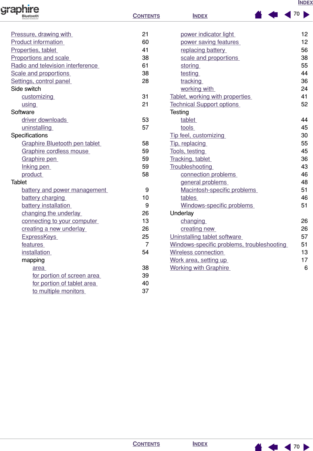 INDEXINDEXCONTENTSINDEXCONTENTS 7070Pressure, drawing with  21Product information  60Properties, tablet  41Proportions and scale  38Radio and television interference  61Scale and proportions  38Settings, control panel  28Side switchcustomizing  31using  21Softwaredriver downloads  53uninstalling  57SpeciﬁcationsGraphire Bluetooth pen tablet  58Graphire cordless mouse  59Graphire pen  59Inking pen  59product  58Tabletbattery and power management  9battery charging  10battery installation  9changing the underlay  26connecting to your computer  13creating a new underlay  26ExpressKeys  25features  7installation  54mappingarea  38for portion of screen area  39for portion of tablet area  40to multiple monitors  37power indicator light  12power saving features  12replacing battery  56scale and proportions  38storing  55testing  44tracking  36working with  24Tablet, working with properties  41Technical Support options  52Testingtablet  44tools  45Tip feel, customizing  30Tip, replacing  55Tools, testing  45Tracking, tablet  36Troubleshooting  43connection problems  46general problems  48Macintosh-speciﬁc problems  51tables  46Windows-speciﬁc problems  51Underlaychanging  26creating new  26Uninstalling tablet software  57Windows-speciﬁc problems, troubleshooting  51Wireless connection  13Work area, setting up  17Working with Graphire  6