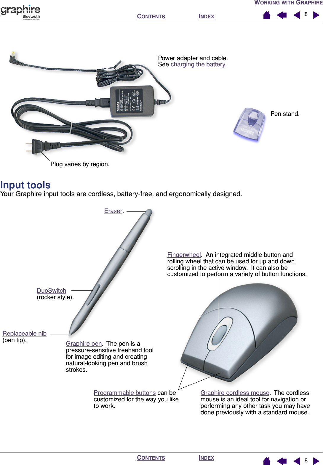  W ORKING   WITH  G RAPHIRE I NDEX C ONTENTS I NDEX C ONTENTS 88   Input tools Your Graphire input tools are cordless, battery-free, and ergonomically designed.Pen stand. Power adapter and cable. See charging the battery.Plug varies by region.Programmable buttons can be customized for the way you like to work.Eraser. DuoSwitch (rocker style).Replaceable nib(pen tip).Fingerwheel.  An integrated middle button and rolling wheel that can be used for up and down scrolling in the active window.  It can also be customized to perform a variety of button functions.Graphire pen.  The pen is a pressure-sensitive freehand tool for image editing and creating natural-looking pen and brush strokes.Graphire cordless mouse.  The cordless mouse is an ideal tool for navigation or performing any other task you may have done previously with a standard mouse.