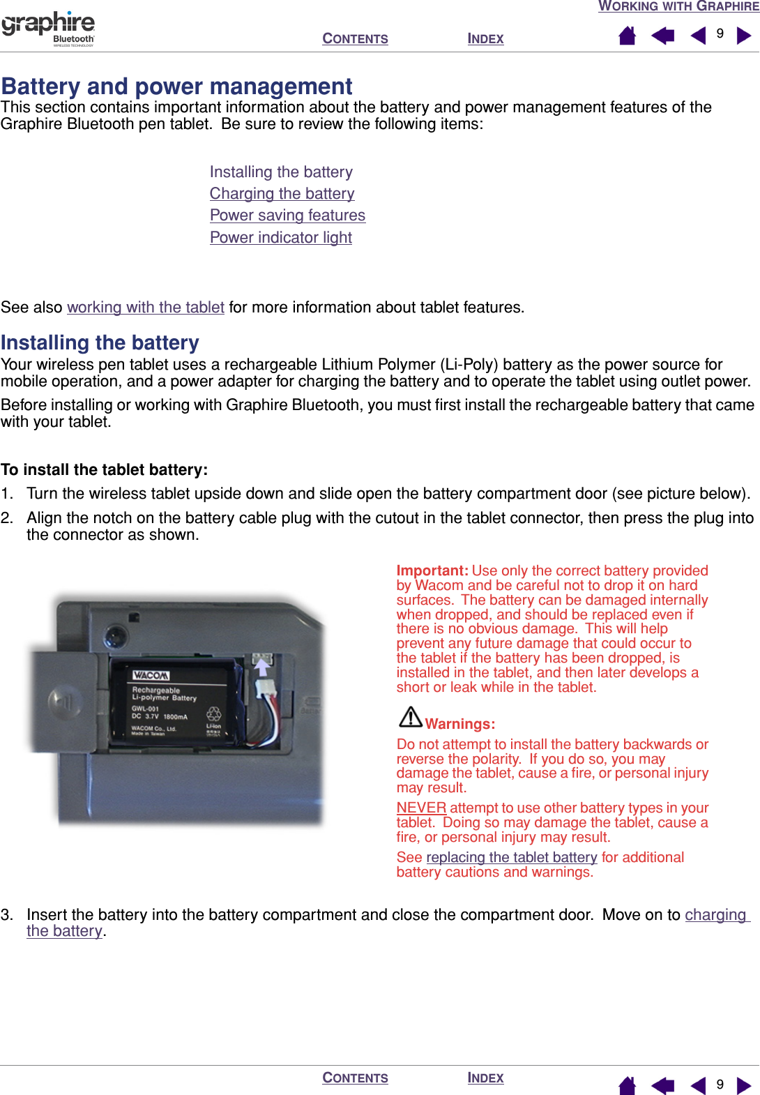  W ORKING   WITH  G RAPHIRE I NDEX C ONTENTS I NDEX C ONTENTS 99 Battery and power management This section contains important information about the battery and power management features of the Graphire Bluetooth pen tablet.  Be sure to review the following items:Installing the batteryCharging the batteryPower saving featuresPower indicator lightSee also working with the tablet for more information about tablet features. Installing the battery Your wireless pen tablet uses a rechargeable Lithium Polymer (Li-Poly) battery as the power source for mobile operation, and a power adapter for charging the battery and to operate the tablet using outlet power.  Before installing or working with Graphire Bluetooth, you must ﬁrst install the rechargeable battery that came with your tablet. To install the tablet battery: 1. Turn the wireless tablet upside down and slide open the battery compartment door (see picture below).2. Align the notch on the battery cable plug with the cutout in the tablet connector, then press the plug into the connector as shown.3. Insert the battery into the battery compartment and close the compartment door.  Move on to charging the battery.Important: Use only the correct battery provided by Wacom and be careful not to drop it on hard surfaces.  The battery can be damaged internally when dropped, and should be replaced even if there is no obvious damage.  This will help prevent any future damage that could occur to the tablet if the battery has been dropped, is installed in the tablet, and then later develops a short or leak while in the tablet.Warnings: Do not attempt to install the battery backwards or reverse the polarity.  If you do so, you may damage the tablet, cause a ﬁre, or personal injury may result.NEVER attempt to use other battery types in your tablet.  Doing so may damage the tablet, cause a ﬁre, or personal injury may result.See replacing the tablet battery for additional battery cautions and warnings.