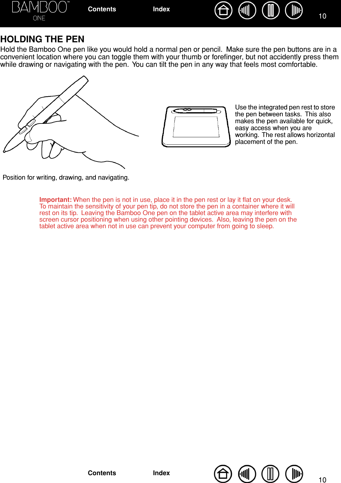  1010 IndexContentsIndexContents HOLDING THE PEN Hold the Bamboo One pen like you would hold a normal pen or pencil.  Make sure the pen buttons are in a convenient location where you can toggle them with your thumb or foreﬁnger, but not accidently press them while drawing or navigating with the pen.  You can tilt the pen in any way that feels most comfortable. Position for writing, drawing, and navigating.Important: When the pen is not in use, place it in the pen rest or lay it ﬂat on your desk.  To maintain the sensitivity of your pen tip, do not store the pen in a container where it will rest on its tip.  Leaving the Bamboo One pen on the tablet active area may interfere with screen cursor positioning when using other pointing devices.  Also, leaving the pen on the tablet active area when not in use can prevent your computer from going to sleep.Use the integrated pen rest to store the pen between tasks.  This also makes the pen available for quick, easy access when you are working.  The rest allows horizontal placement of the pen.