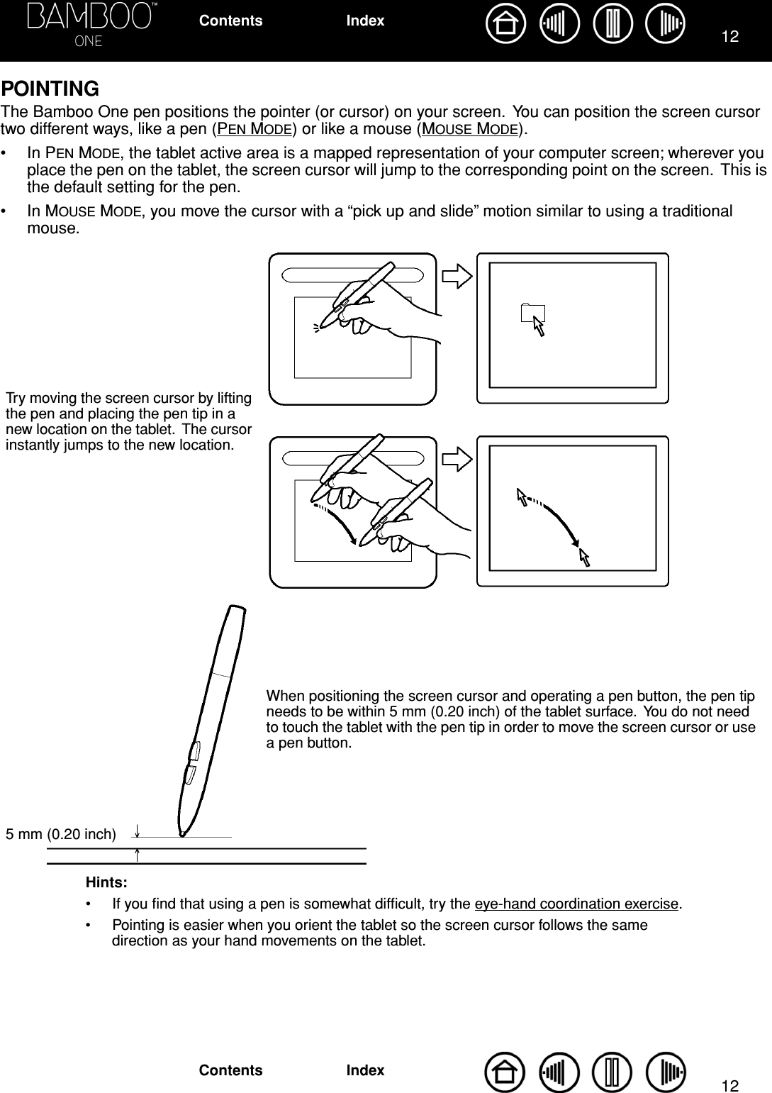  1212 IndexContentsIndexContents POINTING The Bamboo One pen positions the pointer (or cursor) on your screen.  You can position the screen cursor two different ways, like a pen (P EN  M ODE ) or like a mouse (M OUSE  M ODE ).• In P EN  M ODE , the tablet active area is a mapped representation of your computer screen; wherever you place the pen on the tablet, the screen cursor will jump to the corresponding point on the screen.  This is the default setting for the pen.• In M OUSE  M ODE , you move the cursor with a “pick up and slide” motion similar to using a traditional mouse.Hints:• If you ﬁnd that using a pen is somewhat difﬁcult, try the eye-hand coordination exercise.• Pointing is easier when you orient the tablet so the screen cursor follows the same direction as your hand movements on the tablet.Try moving the screen cursor by lifting the pen and placing the pen tip in a new location on the tablet.  The cursor instantly jumps to the new location.When positioning the screen cursor and operating a pen button, the pen tip needs to be within 5 mm (0.20 inch) of the tablet surface.  You do not need to touch the tablet with the pen tip in order to move the screen cursor or use a pen button.5 mm (0.20 inch)