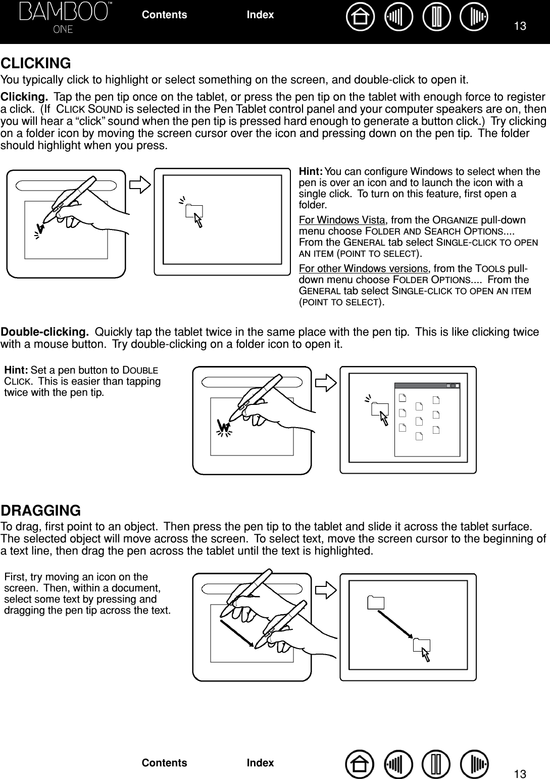  1313 IndexContentsIndexContents CLICKING You typically click to highlight or select something on the screen, and double-click to open it. Clicking.   Tap the pen tip once on the tablet, or press the pen tip on the tablet with enough force to register a click.  (If  C LICK  S OUND  is selected in the Pen Tablet control panel and your computer speakers are on, then you will hear a “click” sound when the pen tip is pressed hard enough to generate a button click.)  Try clicking on a folder icon by moving the screen cursor over the icon and pressing down on the pen tip.  The folder should highlight when you press. Double-clicking.   Quickly tap the tablet twice in the same place with the pen tip.  This is like clicking twice with a mouse button.  Try double-clicking on a folder icon to open it. DRAGGING To drag, ﬁrst point to an object.  Then press the pen tip to the tablet and slide it across the tablet surface.  The selected object will move across the screen.  To select text, move the screen cursor to the beginning of a text line, then drag the pen across the tablet until the text is highlighted. Hint: You can conﬁgure Windows to select when the pen is over an icon and to launch the icon with a single click.  To turn on this feature, ﬁrst open a folder.For Windows Vista, from the ORGANIZE pull-down menu choose FOLDER AND SEARCH OPTIONS....  From the GENERAL tab select SINGLE-CLICK TO OPEN AN ITEM (POINT TO SELECT).For other Windows versions, from the TOOLS pull-down menu choose FOLDER OPTIONS....  From the GENERAL tab select SINGLE-CLICK TO OPEN AN ITEM (POINT TO SELECT).Hint: Set a pen button to DOUBLE CLICK.  This is easier than tapping twice with the pen tip.First, try moving an icon on the screen.  Then, within a document, select some text by pressing and dragging the pen tip across the text.