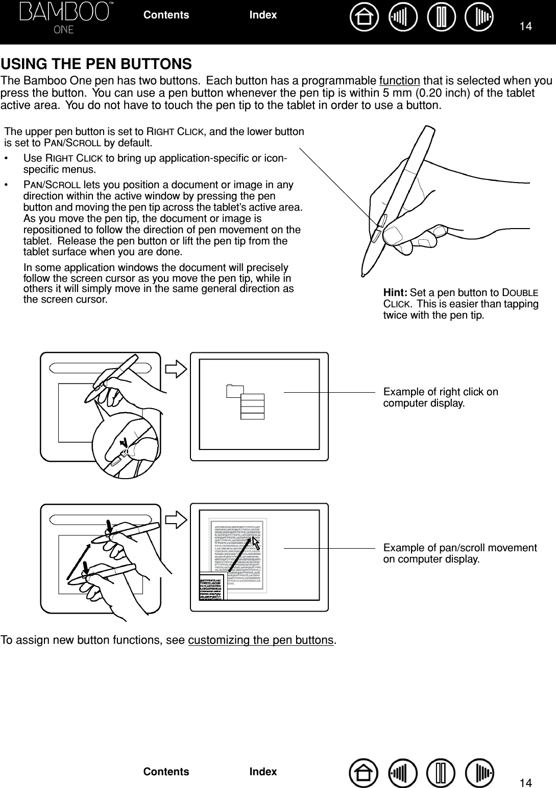  1414 IndexContentsIndexContents USING THE PEN BUTTONS The Bamboo One pen has two buttons.  Each button has a programmable function that is selected when you press the button.  You can use a pen button whenever the pen tip is within 5 mm (0.20 inch) of the tablet active area.  You do not have to touch the pen tip to the tablet in order to use a button.To assign new button functions, see customizing the pen buttons.Hint: Set a pen button to DOUBLE CLICK.  This is easier than tapping twice with the pen tip.The upper pen button is set to RIGHT CLICK, and the lower button is set to PAN/SCROLL by default.• Use RIGHT CLICK to bring up application-speciﬁc or icon-speciﬁc menus.•PAN/SCROLL lets you position a document or image in any direction within the active window by pressing the pen button and moving the pen tip across the tablet’s active area.  As you move the pen tip, the document or image is repositioned to follow the direction of pen movement on the tablet.  Release the pen button or lift the pen tip from the tablet surface when you are done.In some application windows the document will precisely follow the screen cursor as you move the pen tip, while in others it will simply move in the same general direction as the screen cursor.Example of pan/scroll movement on computer display.Example of right click on computer display.