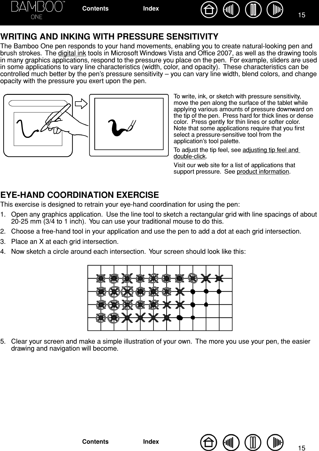 1515IndexContentsIndexContentsWRITING AND INKING WITH PRESSURE SENSITIVITYThe Bamboo One pen responds to your hand movements, enabling you to create natural-looking pen and brush strokes.  The digital ink tools in Microsoft Windows Vista and Ofﬁce 2007, as well as the drawing tools in many graphics applications, respond to the pressure you place on the pen.  For example, sliders are used in some applications to vary line characteristics (width, color, and opacity).  These characteristics can be controlled much better by the pen’s pressure sensitivity – you can vary line width, blend colors, and change opacity with the pressure you exert upon the pen.EYE-HAND COORDINATION EXERCISEThis exercise is designed to retrain your eye-hand coordination for using the pen:1. Open any graphics application.  Use the line tool to sketch a rectangular grid with line spacings of about 20-25 mm (3/4 to 1 inch).  You can use your traditional mouse to do this.2. Choose a free-hand tool in your application and use the pen to add a dot at each grid intersection.3. Place an X at each grid intersection.4. Now sketch a circle around each intersection.  Your screen should look like this:5. Clear your screen and make a simple illustration of your own.  The more you use your pen, the easier drawing and navigation will become.To write, ink, or sketch with pressure sensitivity, move the pen along the surface of the tablet while applying various amounts of pressure downward on the tip of the pen.  Press hard for thick lines or dense color.  Press gently for thin lines or softer color.  Note that some applications require that you ﬁrst select a pressure-sensitive tool from the application’s tool palette.  To adjust the tip feel, see adjusting tip feel and double-click.Visit our web site for a list of applications that support pressure.  See product information.