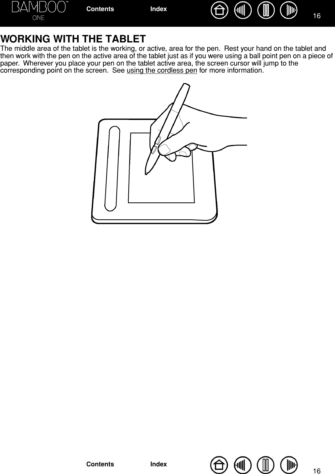 1616IndexContentsIndexContentsWORKING WITH THE TABLETThe middle area of the tablet is the working, or active, area for the pen.  Rest your hand on the tablet and then work with the pen on the active area of the tablet just as if you were using a ball point pen on a piece of paper.  Wherever you place your pen on the tablet active area, the screen cursor will jump to the corresponding point on the screen.  See using the cordless pen for more information. 