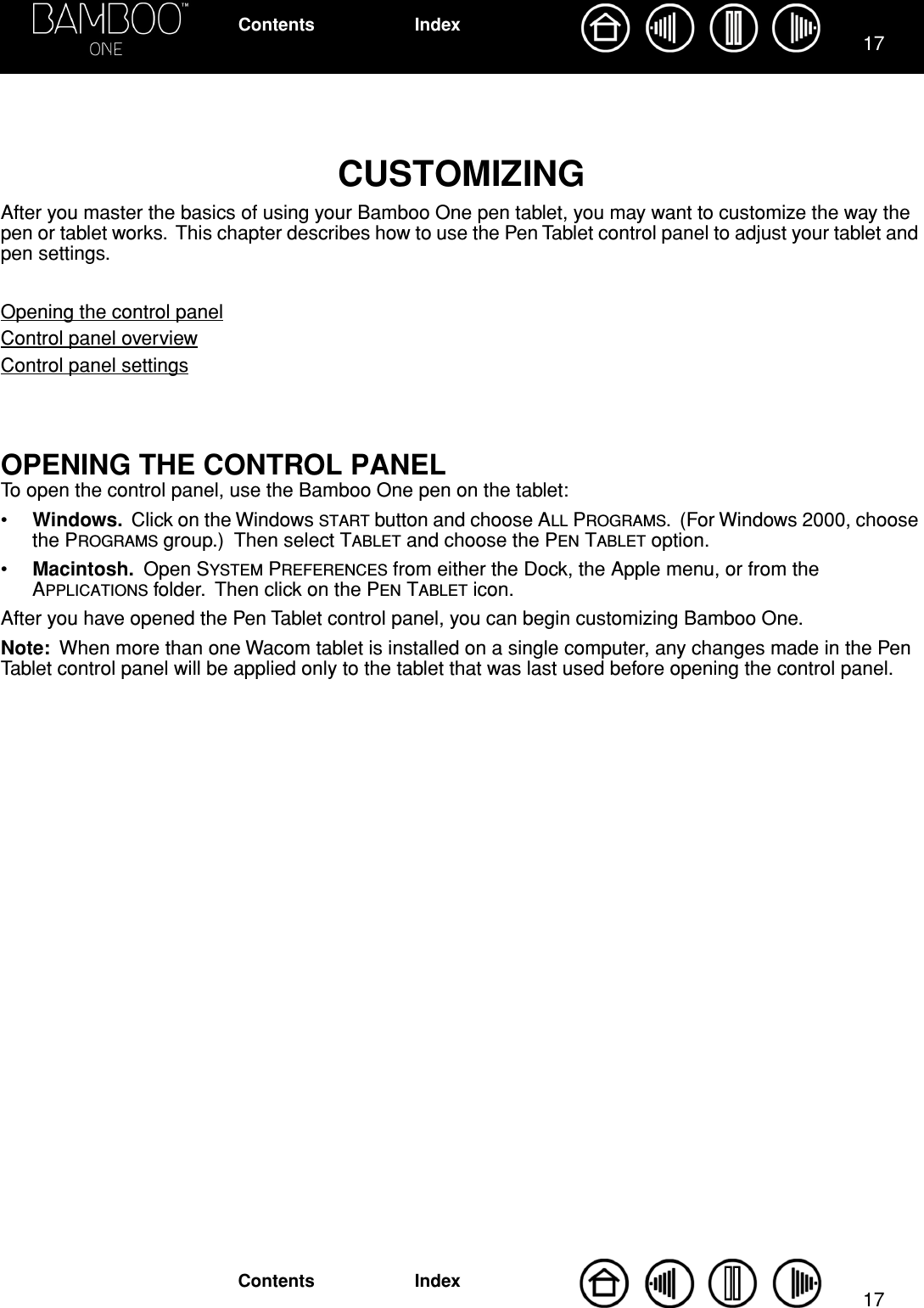 1717IndexContentsIndexContentsCUSTOMIZINGAfter you master the basics of using your Bamboo One pen tablet, you may want to customize the way the pen or tablet works.  This chapter describes how to use the Pen Tablet control panel to adjust your tablet and pen settings.Opening the control panelControl panel overviewControl panel settingsOPENING THE CONTROL PANELTo open the control panel, use the Bamboo One pen on the tablet: •Windows.  Click on the Windows START button and choose ALL PROGRAMS.  (For Windows 2000, choose the PROGRAMS group.)  Then select TABLET and choose the PEN TABLET option.•Macintosh.  Open SYSTEM PREFERENCES from either the Dock, the Apple menu, or from the APPLICATIONS folder.  Then click on the PEN TABLET icon.After you have opened the Pen Tablet control panel, you can begin customizing Bamboo One.Note:  When more than one Wacom tablet is installed on a single computer, any changes made in the Pen Tablet control panel will be applied only to the tablet that was last used before opening the control panel.