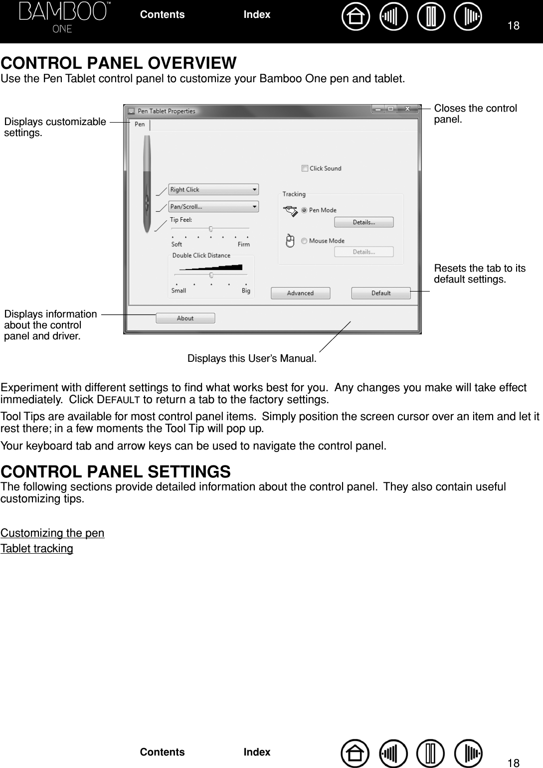 1818IndexContentsIndexContentsCONTROL PANEL OVERVIEWUse the Pen Tablet control panel to customize your Bamboo One pen and tablet. Experiment with different settings to ﬁnd what works best for you.  Any changes you make will take effect immediately.  Click DEFAULT to return a tab to the factory settings.Tool Tips are available for most control panel items.  Simply position the screen cursor over an item and let it rest there; in a few moments the Tool Tip will pop up.Your keyboard tab and arrow keys can be used to navigate the control panel.CONTROL PANEL SETTINGSThe following sections provide detailed information about the control panel.  They also contain useful customizing tips.Customizing the penTablet trackingDisplays customizable settings.Displays information about the control panel and driver.Displays this User’s Manual.Resets the tab to its default settings. Closes the control panel.