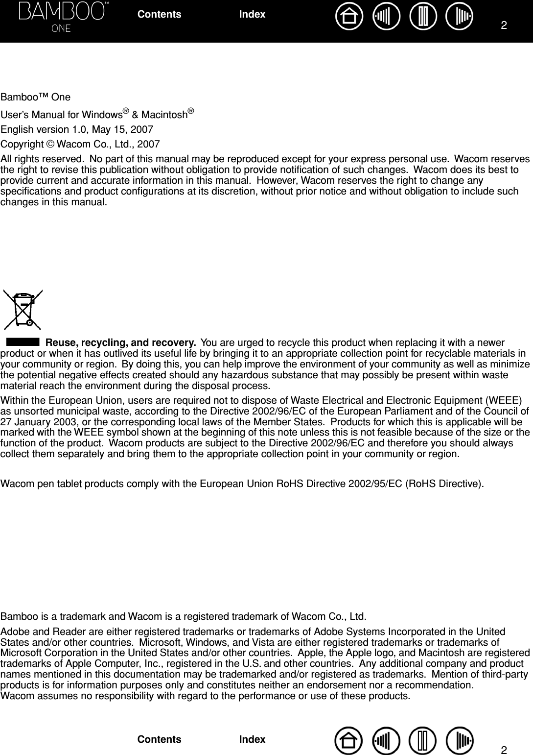  22 IndexContentsIndexContents Bamboo™ OneUser’s Manual for Windows ®  &amp; Macintosh ® English version 1.0, May 15, 2007Copyright © Wacom Co., Ltd., 2007All rights reserved.  No part of this manual may be reproduced except for your express personal use.  Wacom reserves the right to revise this publication without obligation to provide notiﬁcation of such changes.  Wacom does its best to provide current and accurate information in this manual.  However, Wacom reserves the right to change any speciﬁcations and product conﬁgurations at its discretion, without prior notice and without obligation to include such changes in this manual. Reuse, recycling, and recovery.   You are urged to recycle this product when replacing it with a newer product or when it has outlived its useful life by bringing it to an appropriate collection point for recyclable materials in your community or region.  By doing this, you can help improve the environment of your community as well as minimize the potential negative effects created should any hazardous substance that may possibly be present within waste material reach the environment during the disposal process.Within the European Union, users are required not to dispose of Waste Electrical and Electronic Equipment (WEEE) as unsorted municipal waste, according to the Directive 2002/96/EC of the European Parliament and of the Council of 27 January 2003, or the corresponding local laws of the Member States.  Products for which this is applicable will be marked with the WEEE symbol shown at the beginning of this note unless this is not feasible because of the size or the function of the product.  Wacom products are subject to the Directive 2002/96/EC and therefore you should always collect them separately and bring them to the appropriate collection point in your community or region.Wacom pen tablet products comply with the European Union RoHS Directive 2002/95/EC (RoHS Directive).Bamboo is a trademark and Wacom is a registered trademark of Wacom Co., Ltd.Adobe and Reader are either registered trademarks or trademarks of Adobe Systems Incorporated in the United States and/or other countries.  Microsoft, Windows, and Vista are either registered trademarks or trademarks of Microsoft Corporation in the United States and/or other countries.  Apple, the Apple logo, and Macintosh are registered trademarks of Apple Computer, Inc., registered in the U.S. and other countries.  Any additional company and product names mentioned in this documentation may be trademarked and/or registered as trademarks.  Mention of third-party products is for information purposes only and constitutes neither an endorsement nor a recommendation.  Wacom assumes no responsibility with regard to the performance or use of these products.