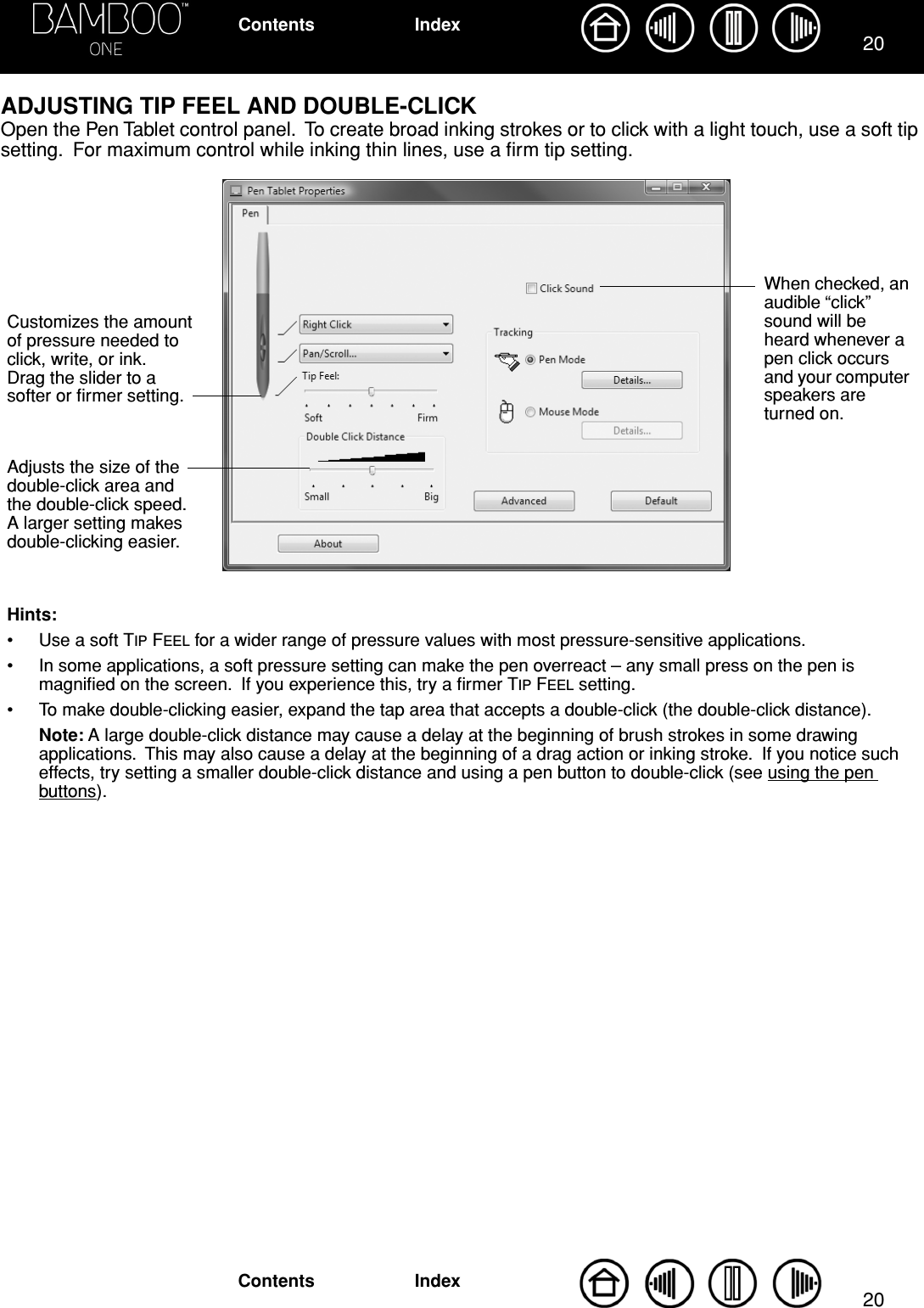 2020IndexContentsIndexContentsADJUSTING TIP FEEL AND DOUBLE-CLICKOpen the Pen Tablet control panel.  To create broad inking strokes or to click with a light touch, use a soft tip setting.  For maximum control while inking thin lines, use a ﬁrm tip setting.  Customizes the amount of pressure needed to click, write, or ink.  Drag the slider to a softer or ﬁrmer setting.Hints: • Use a soft TIP FEEL for a wider range of pressure values with most pressure-sensitive applications.• In some applications, a soft pressure setting can make the pen overreact – any small press on the pen is magniﬁed on the screen.  If you experience this, try a ﬁrmer TIP FEEL setting.• To make double-clicking easier, expand the tap area that accepts a double-click (the double-click distance).Note: A large double-click distance may cause a delay at the beginning of brush strokes in some drawing applications.  This may also cause a delay at the beginning of a drag action or inking stroke.  If you notice such effects, try setting a smaller double-click distance and using a pen button to double-click (see using the pen buttons).When checked, an audible “click” sound will be heard whenever a pen click occurs and your computer speakers are turned on.Adjusts the size of the double-click area and the double-click speed.  A larger setting makes double-clicking easier.