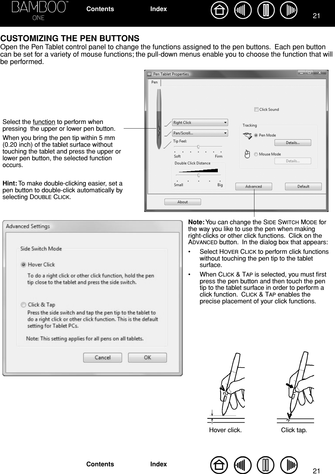 2121IndexContentsIndexContentsCUSTOMIZING THE PEN BUTTONSOpen the Pen Tablet control panel to change the functions assigned to the pen buttons.  Each pen button can be set for a variety of mouse functions; the pull-down menus enable you to choose the function that will be performed. Select the function to perform when pressing  the upper or lower pen button.When you bring the pen tip within 5 mm (0.20 inch) of the tablet surface without touching the tablet and press the upper or lower pen button, the selected function occurs.Hint: To make double-clicking easier, set a pen button to double-click automatically by selecting DOUBLE CLICK.Note: You can change the SIDE SWITCH MODE for the way you like to use the pen when making right-clicks or other click functions.  Click on the ADVANCED button.  In the dialog box that appears:• Select HOVER CLICK to perform click functions without touching the pen tip to the tablet surface.• When CLICK &amp; TAP is selected, you must ﬁrst press the pen button and then touch the pen tip to the tablet surface in order to perform a click function.  CLICK &amp; TAP enables the precise placement of your click functions.Hover click. Click tap.