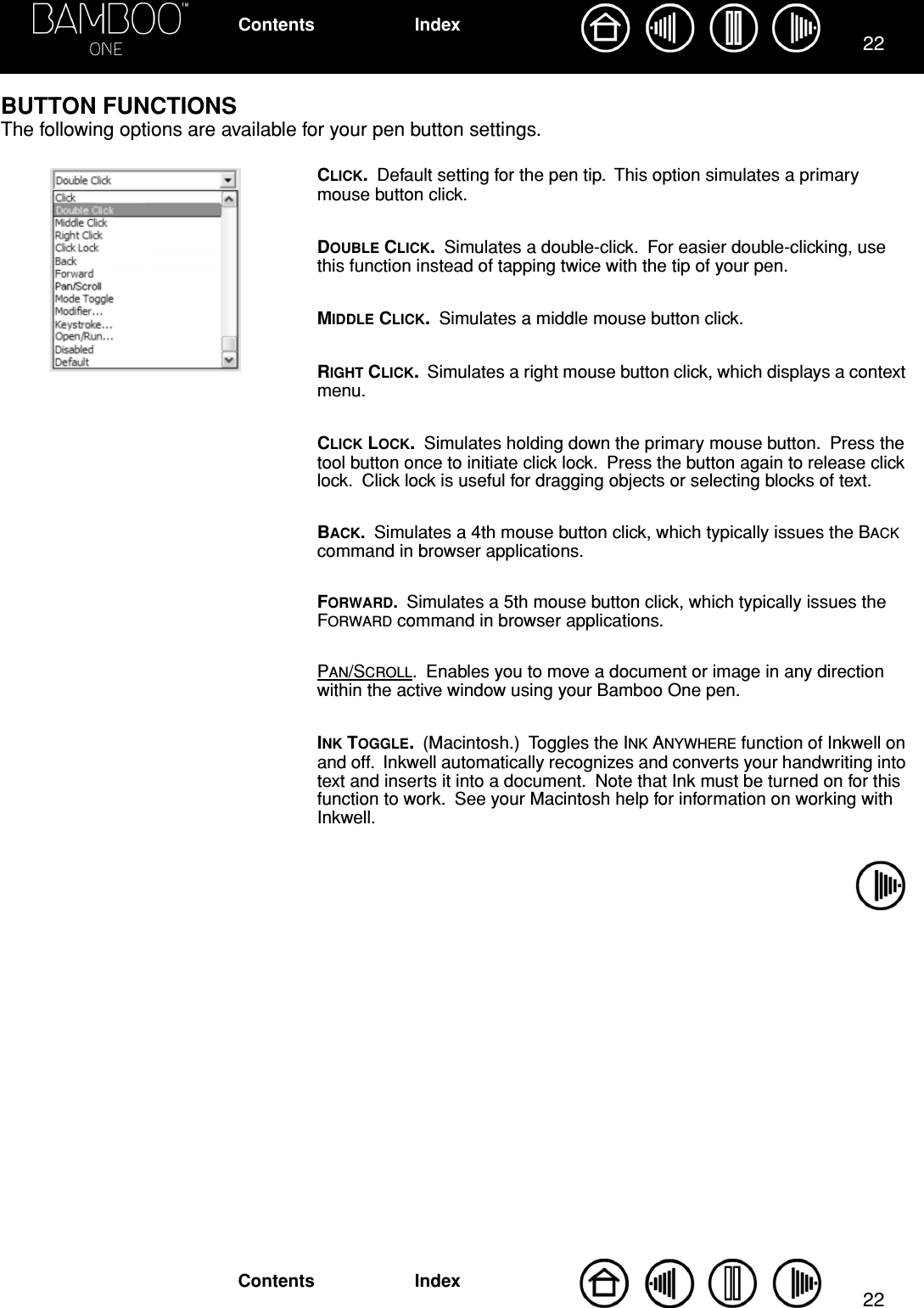 2222IndexContentsIndexContents  BUTTON FUNCTIONSThe following options are available for your pen button settings.CLICK.  Default setting for the pen tip.  This option simulates a primary mouse button click.DOUBLE CLICK.  Simulates a double-click.  For easier double-clicking, use this function instead of tapping twice with the tip of your pen.MIDDLE CLICK.  Simulates a middle mouse button click.RIGHT CLICK.  Simulates a right mouse button click, which displays a context menu.CLICK LOCK.  Simulates holding down the primary mouse button.  Press the tool button once to initiate click lock.  Press the button again to release click lock.  Click lock is useful for dragging objects or selecting blocks of text.BACK.  Simulates a 4th mouse button click, which typically issues the BACK command in browser applications.FORWARD.  Simulates a 5th mouse button click, which typically issues the FORWARD command in browser applications.PAN/SCROLL.  Enables you to move a document or image in any direction within the active window using your Bamboo One pen.INK TOGGLE.  (Macintosh.)  Toggles the INK ANYWHERE function of Inkwell on and off.  Inkwell automatically recognizes and converts your handwriting into text and inserts it into a document.  Note that Ink must be turned on for this function to work.  See your Macintosh help for information on working with Inkwell.