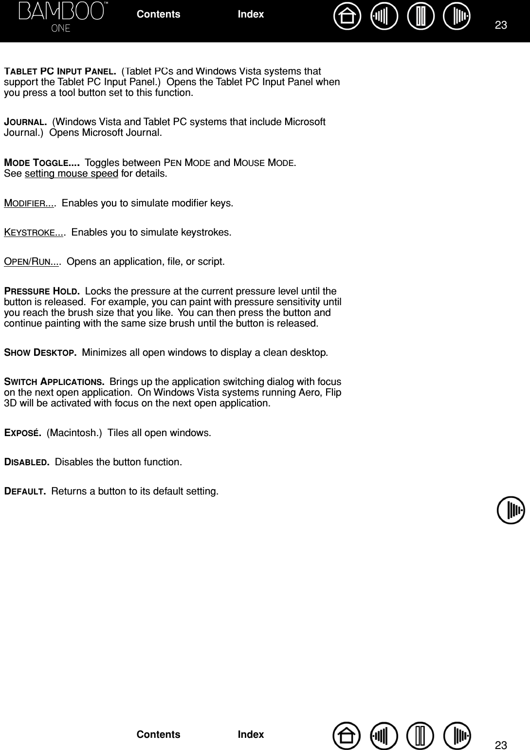 2323IndexContentsIndexContentsTABLET PC INPUT PANEL.  (Tablet PCs and Windows Vista systems that support the Tablet PC Input Panel.)  Opens the Tablet PC Input Panel when you press a tool button set to this function.JOURNAL.  (Windows Vista and Tablet PC systems that include Microsoft Journal.)  Opens Microsoft Journal.MODE TOGGLE....  Toggles between PEN MODE and MOUSE MODE.  See setting mouse speed for details.MODIFIER....  Enables you to simulate modiﬁer keys.KEYSTROKE....  Enables you to simulate keystrokes.OPEN/RUN....  Opens an application, ﬁle, or script.PRESSURE HOLD.  Locks the pressure at the current pressure level until the button is released.  For example, you can paint with pressure sensitivity until you reach the brush size that you like.  You can then press the button and continue painting with the same size brush until the button is released.SHOW DESKTOP.  Minimizes all open windows to display a clean desktop.SWITCH APPLICATIONS.  Brings up the application switching dialog with focus on the next open application.  On Windows Vista systems running Aero, Flip 3D will be activated with focus on the next open application.EXPOSÉ.  (Macintosh.)  Tiles all open windows.DISABLED.  Disables the button function.DEFAULT.  Returns a button to its default setting. 