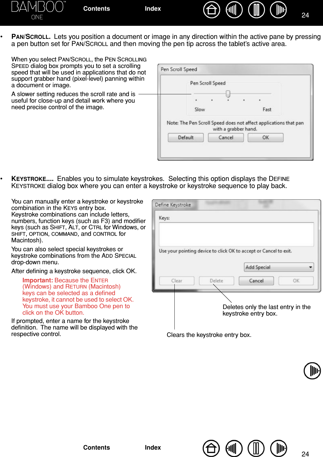 2424IndexContentsIndexContents•PAN/SCROLL.  Lets you position a document or image in any direction within the active pane by pressing a pen button set for PAN/SCROLL and then moving the pen tip across the tablet’s active area.•KEYSTROKE....  Enables you to simulate keystrokes.  Selecting this option displays the DEFINE KEYSTROKE dialog box where you can enter a keystroke or keystroke sequence to play back. When you select PAN/SCROLL, the PEN SCROLLING SPEED dialog box prompts you to set a scrolling speed that will be used in applications that do not support grabber hand (pixel-level) panning within a document or image.A slower setting reduces the scroll rate and is useful for close-up and detail work where you need precise control of the image.You can manually enter a keystroke or keystroke combination in the KEYS entry box.  Keystroke combinations can include letters, numbers, function keys (such as F3) and modiﬁer keys (such as SHIFT, ALT, or CTRL for Windows, or SHIFT, OPTION, COMMAND, and CONTROL for Macintosh).You can also select special keystrokes or keystroke combinations from the ADD SPECIAL drop-down menu.After deﬁning a keystroke sequence, click OK.Important: Because the ENTER (Windows) and RETURN (Macintosh) keys can be selected as a deﬁned keystroke, it cannot be used to select OK.  You must use your Bamboo One pen to click on the OK button.If prompted, enter a name for the keystroke deﬁnition.  The name will be displayed with the respective control. Clears the keystroke entry box.Deletes only the last entry in the keystroke entry box.