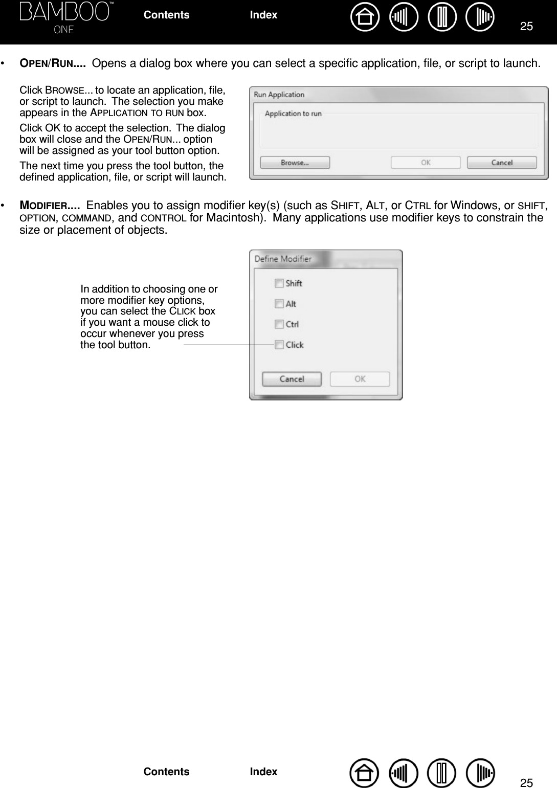 2525IndexContentsIndexContents•OPEN/RUN....  Opens a dialog box where you can select a speciﬁc application, ﬁle, or script to launch.  •MODIFIER....  Enables you to assign modiﬁer key(s) (such as SHIFT, ALT, or CTRL for Windows, or SHIFT, OPTION, COMMAND, and CONTROL for Macintosh).  Many applications use modiﬁer keys to constrain the size or placement of objects. Click BROWSE... to locate an application, ﬁle, or script to launch.  The selection you make appears in the APPLICATION TO RUN box.Click OK to accept the selection.  The dialog box will close and the OPEN/RUN... option will be assigned as your tool button option.The next time you press the tool button, the deﬁned application, ﬁle, or script will launch.In addition to choosing one or more modiﬁer key options, you can select the CLICK box if you want a mouse click to occur whenever you press the tool button.