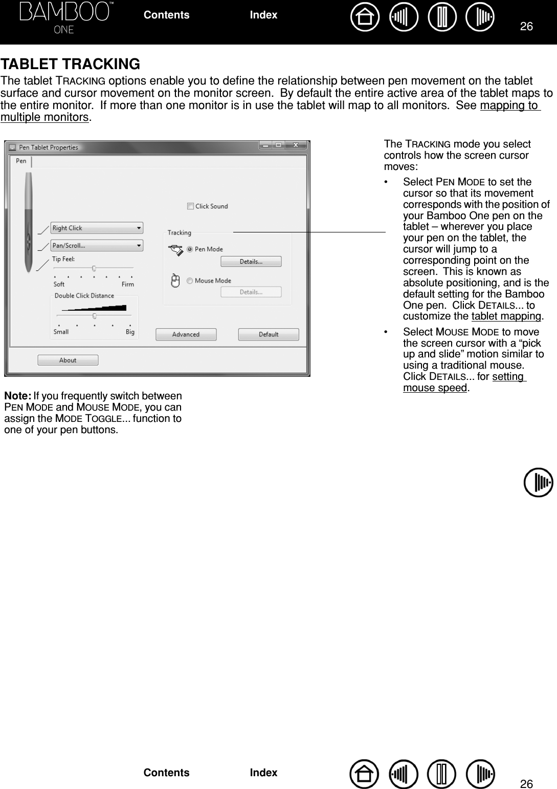 2626IndexContentsIndexContentsTABLET TRACKINGThe tablet TRACKING options enable you to deﬁne the relationship between pen movement on the tablet surface and cursor movement on the monitor screen.  By default the entire active area of the tablet maps to the entire monitor.  If more than one monitor is in use the tablet will map to all monitors.  See mapping to multiple monitors.      The TRACKING mode you select controls how the screen cursor moves:• Select PEN MODE to set the cursor so that its movement corresponds with the position of your Bamboo One pen on the tablet – wherever you place your pen on the tablet, the cursor will jump to a corresponding point on the screen.  This is known as absolute positioning, and is the default setting for the Bamboo One pen.  Click DETAILS... to customize the tablet mapping.• Select MOUSE MODE to move the screen cursor with a “pick up and slide” motion similar to using a traditional mouse.  Click DETAILS... for setting mouse speed.Note: If you frequently switch between PEN MODE and MOUSE MODE, you can assign the MODE TOGGLE... function to one of your pen buttons.