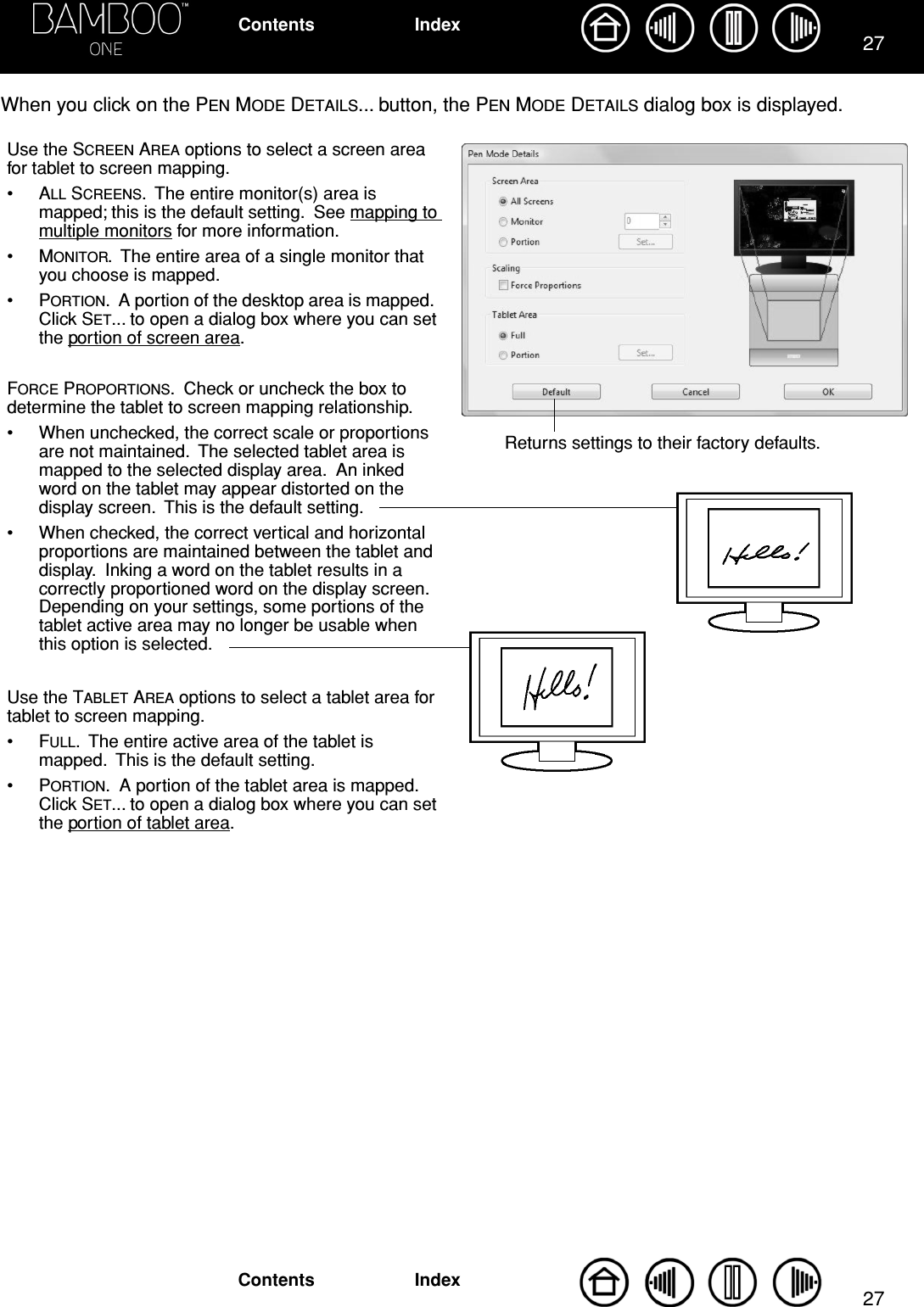 2727IndexContentsIndexContentsWhen you click on the PEN MODE DETAILS... button, the PEN MODE DETAILS dialog box is displayed.  Use the SCREEN AREA options to select a screen area for tablet to screen mapping.•ALL SCREENS.  The entire monitor(s) area is mapped; this is the default setting.  See mapping to multiple monitors for more information.•MONITOR.  The entire area of a single monitor that you choose is mapped.•PORTION.  A portion of the desktop area is mapped.  Click SET... to open a dialog box where you can set the portion of screen area.FORCE PROPORTIONS.  Check or uncheck the box to determine the tablet to screen mapping relationship.• When unchecked, the correct scale or proportions are not maintained.  The selected tablet area is mapped to the selected display area.  An inked word on the tablet may appear distorted on the display screen.  This is the default setting.• When checked, the correct vertical and horizontal proportions are maintained between the tablet and display.  Inking a word on the tablet results in a correctly proportioned word on the display screen.  Depending on your settings, some portions of the tablet active area may no longer be usable when this option is selected.Use the TABLET AREA options to select a tablet area for tablet to screen mapping.•FULL.  The entire active area of the tablet is mapped.  This is the default setting.•PORTION.  A portion of the tablet area is mapped.  Click SET... to open a dialog box where you can set the portion of tablet area.Returns settings to their factory defaults.