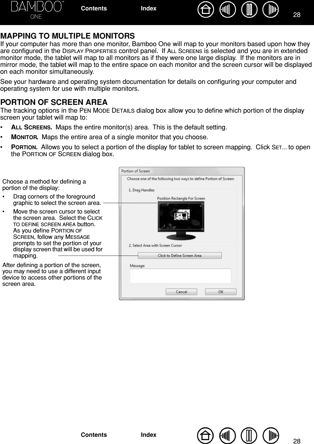 2828IndexContentsIndexContentsMAPPING TO MULTIPLE MONITORSIf your computer has more than one monitor, Bamboo One will map to your monitors based upon how they are conﬁgured in the DISPLAY PROPERTIES control panel.  If ALL SCREENS is selected and you are in extended monitor mode, the tablet will map to all monitors as if they were one large display.  If the monitors are in mirror mode, the tablet will map to the entire space on each monitor and the screen cursor will be displayed on each monitor simultaneously.See your hardware and operating system documentation for details on conﬁguring your computer and operating system for use with multiple monitors.PORTION OF SCREEN AREAThe tracking options in the PEN MODE DETAILS dialog box allow you to deﬁne which portion of the display screen your tablet will map to:•ALL SCREENS.  Maps the entire monitor(s) area.  This is the default setting.•MONITOR.  Maps the entire area of a single monitor that you choose.•PORTION.  Allows you to select a portion of the display for tablet to screen mapping.  Click SET... to open the PORTION OF SCREEN dialog box.Choose a method for deﬁning a portion of the display:• Drag corners of the foreground graphic to select the screen area.  • Move the screen cursor to select the screen area.  Select the CLICK TO DEFINE SCREEN AREA button.  As you deﬁne PORTION OF SCREEN, follow any MESSAGE prompts to set the portion of your display screen that will be used for mapping.After deﬁning a portion of the screen, you may need to use a different input device to access other portions of the screen area.
