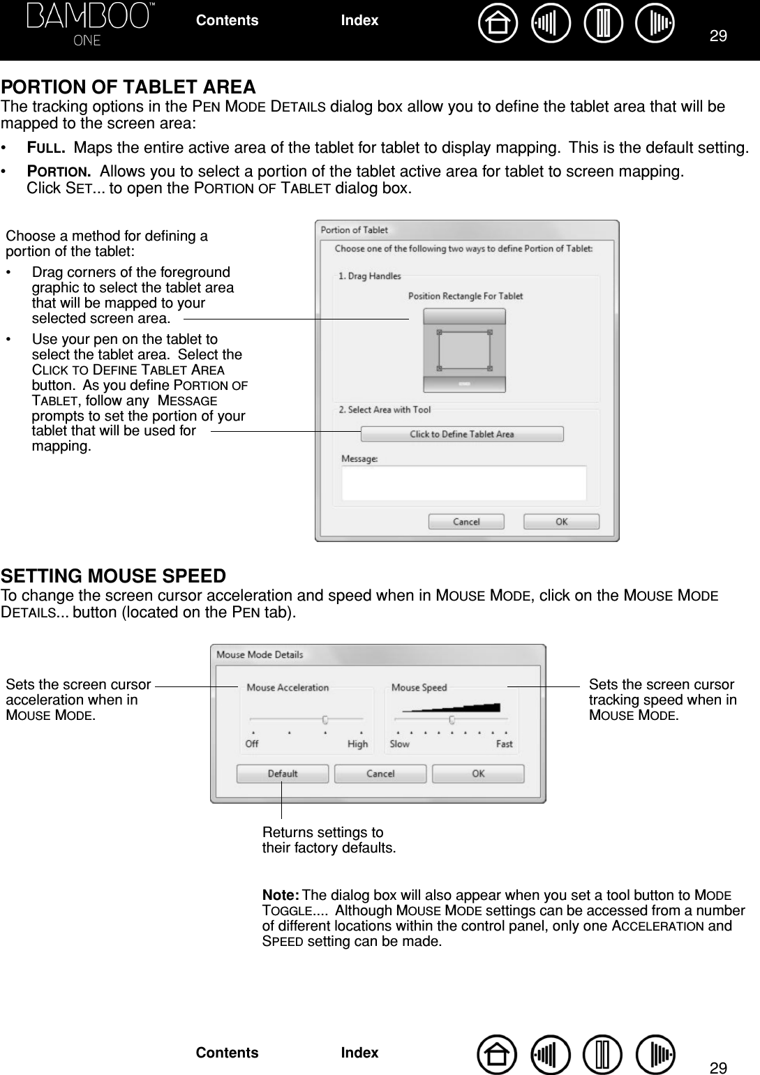 2929IndexContentsIndexContentsPORTION OF TABLET AREAThe tracking options in the PEN MODE DETAILS dialog box allow you to deﬁne the tablet area that will be mapped to the screen area:•FULL.  Maps the entire active area of the tablet for tablet to display mapping.  This is the default setting.•PORTION.  Allows you to select a portion of the tablet active area for tablet to screen mapping.  Click SET... to open the PORTION OF TABLET dialog box.SETTING MOUSE SPEEDTo change the screen cursor acceleration and speed when in MOUSE MODE, click on the MOUSE MODE DETAILS... button (located on the PEN tab).Choose a method for deﬁning a portion of the tablet:• Drag corners of the foreground graphic to select the tablet area that will be mapped to your selected screen area.• Use your pen on the tablet to select the tablet area.  Select the CLICK TO DEFINE TABLET AREA button.  As you deﬁne PORTION OF TABLET, follow any  MESSAGE prompts to set the portion of your tablet that will be used for mapping.Sets the screen cursor acceleration when in MOUSE MODE.Sets the screen cursor tracking speed when in MOUSE MODE.Returns settings to their factory defaults.Note: The dialog box will also appear when you set a tool button to MODE TOGGLE....  Although MOUSE MODE settings can be accessed from a number of different locations within the control panel, only one ACCELERATION and SPEED setting can be made.