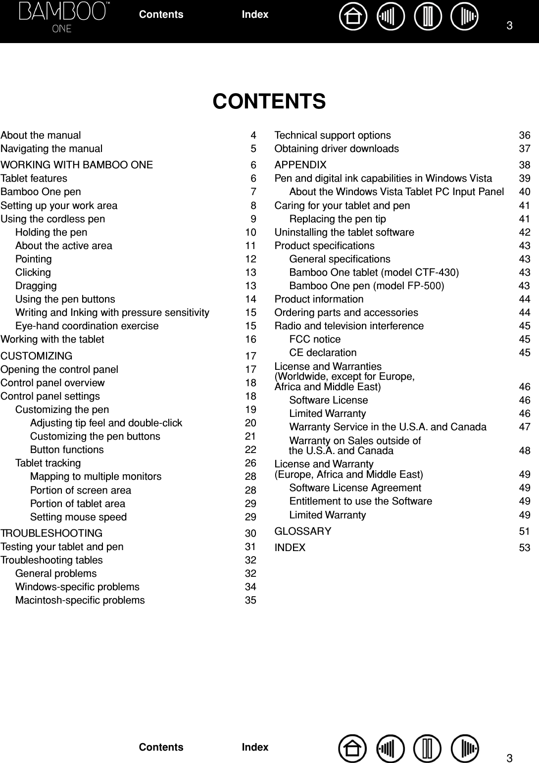  33 IndexContentsIndexContents CONTENTS About the manual  4Navigating the manual  5WORKING WITH BAMBOO ONE  6Tablet features  6Bamboo One pen  7Setting up your work area  8Using the cordless pen  9Holding the pen  10About the active area  11Pointing 12Clicking 13Dragging 13Using the pen buttons  14Writing and Inking with pressure sensitivity  15Eye-hand coordination exercise  15Working with the tablet  16CUSTOMIZING 17Opening the control panel  17Control panel overview  18Control panel settings  18Customizing the pen  19Adjusting tip feel and double-click  20Customizing the pen buttons  21Button functions  22Tablet tracking  26Mapping to multiple monitors  28Portion of screen area  28Portion of tablet area  29Setting mouse speed  29TROUBLESHOOTING   30Testing your tablet and pen  31Troubleshooting tables  32General problems  32Windows-speciﬁc problems  34Macintosh-speciﬁc problems  35Technical support options  36Obtaining driver downloads  37APPENDIX 38Pen and digital ink capabilities in Windows Vista  39About the Windows Vista Tablet PC Input Panel  40Caring for your tablet and pen  41Replacing the pen tip  41Uninstalling the tablet software  42Product speciﬁcations  43General speciﬁcations  43Bamboo One tablet (model CTF-430)  43Bamboo One pen (model FP-500)  43Product information  44Ordering parts and accessories  44Radio and television interference  45FCC notice  45CE declaration  45License and Warranties (Worldwide, except for Europe, Africa and Middle East)  46Software License  46Limited Warranty  46Warranty Service in the U.S.A. and Canada  47Warranty on Sales outside of the U.S.A. and Canada  48License and Warranty (Europe, Africa and Middle East)  49Software License Agreement  49Entitlement to use the Software  49Limited Warranty  49GLOSSARY 51INDEX 53