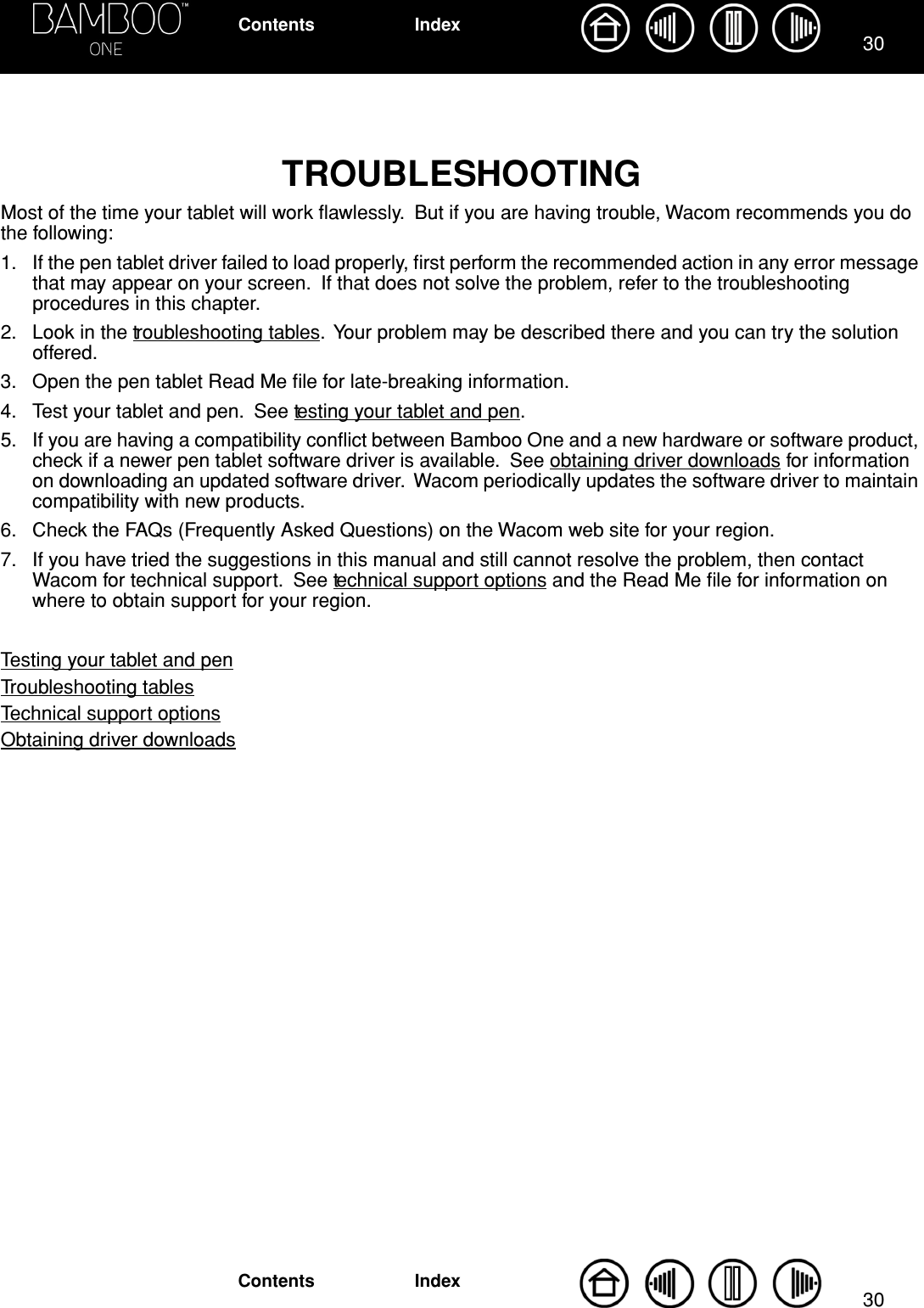 3030IndexContentsIndexContentsTROUBLESHOOTING Most of the time your tablet will work ﬂawlessly.  But if you are having trouble, Wacom recommends you do the following:1. If the pen tablet driver failed to load properly, ﬁrst perform the recommended action in any error message that may appear on your screen.  If that does not solve the problem, refer to the troubleshooting procedures in this chapter.2. Look in the troubleshooting tables.  Your problem may be described there and you can try the solution offered.3. Open the pen tablet Read Me ﬁle for late-breaking information.4. Test your tablet and pen.  See testing your tablet and pen.5. If you are having a compatibility conﬂict between Bamboo One and a new hardware or software product, check if a newer pen tablet software driver is available.  See obtaining driver downloads for information on downloading an updated software driver.  Wacom periodically updates the software driver to maintain compatibility with new products.6. Check the FAQs (Frequently Asked Questions) on the Wacom web site for your region.7. If you have tried the suggestions in this manual and still cannot resolve the problem, then contact Wacom for technical support.  See technical support options and the Read Me ﬁle for information on where to obtain support for your region.Testing your tablet and penTroubleshooting tablesTechnical support optionsObtaining driver downloads