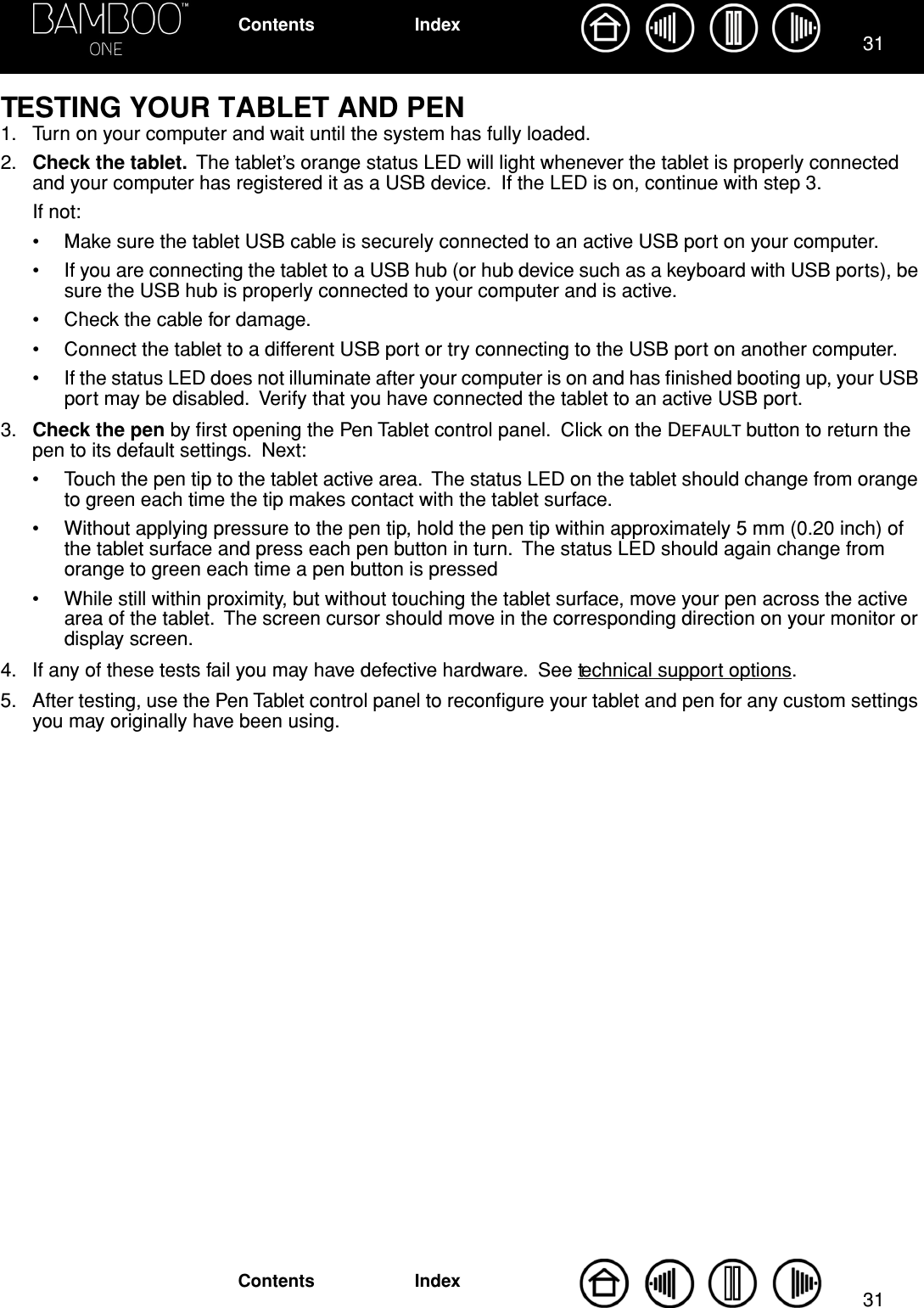 3131IndexContentsIndexContentsTESTING YOUR TABLET AND PEN1. Turn on your computer and wait until the system has fully loaded.2. Check the tablet.  The tablet’s orange status LED will light whenever the tablet is properly connected and your computer has registered it as a USB device.  If the LED is on, continue with step 3.  If not:• Make sure the tablet USB cable is securely connected to an active USB port on your computer.• If you are connecting the tablet to a USB hub (or hub device such as a keyboard with USB ports), be sure the USB hub is properly connected to your computer and is active.• Check the cable for damage.• Connect the tablet to a different USB port or try connecting to the USB port on another computer.• If the status LED does not illuminate after your computer is on and has ﬁnished booting up, your USB port may be disabled.  Verify that you have connected the tablet to an active USB port.3. Check the pen by ﬁrst opening the Pen Tablet control panel.  Click on the DEFAULT button to return the pen to its default settings.  Next:• Touch the pen tip to the tablet active area.  The status LED on the tablet should change from orange to green each time the tip makes contact with the tablet surface.• Without applying pressure to the pen tip, hold the pen tip within approximately 5 mm (0.20 inch) of the tablet surface and press each pen button in turn.  The status LED should again change from orange to green each time a pen button is pressed• While still within proximity, but without touching the tablet surface, move your pen across the active area of the tablet.  The screen cursor should move in the corresponding direction on your monitor or display screen.4. If any of these tests fail you may have defective hardware.  See technical support options.5. After testing, use the Pen Tablet control panel to reconﬁgure your tablet and pen for any custom settings you may originally have been using.