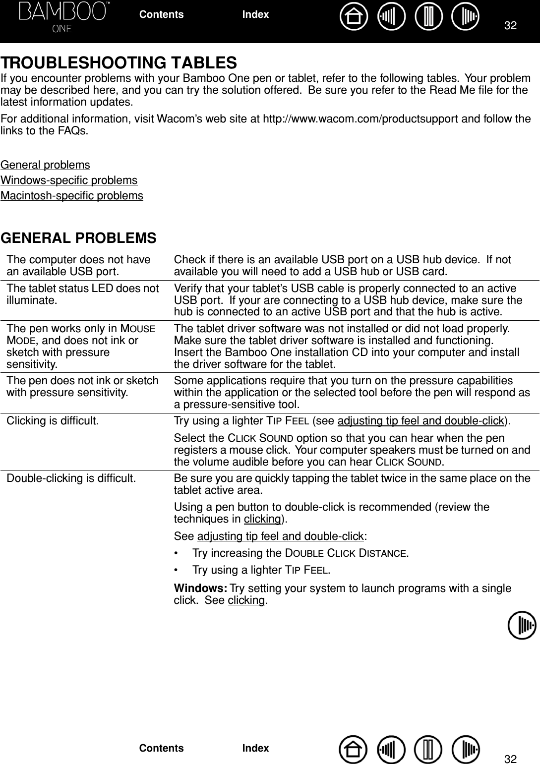 3232IndexContentsIndexContentsTROUBLESHOOTING TABLESIf you encounter problems with your Bamboo One pen or tablet, refer to the following tables.  Your problem may be described here, and you can try the solution offered.  Be sure you refer to the Read Me ﬁle for the latest information updates.For additional information, visit Wacom’s web site at http://www.wacom.com/productsupport and follow the links to the FAQs.General problemsWindows-speciﬁc problemsMacintosh-speciﬁc problemsGENERAL PROBLEMSThe computer does not have an available USB port.Check if there is an available USB port on a USB hub device.  If not available you will need to add a USB hub or USB card.The tablet status LED does not illuminate.Verify that your tablet’s USB cable is properly connected to an active USB port.  If your are connecting to a USB hub device, make sure the hub is connected to an active USB port and that the hub is active.The pen works only in MOUSE MODE, and does not ink or sketch with pressure sensitivity.The tablet driver software was not installed or did not load properly.  Make sure the tablet driver software is installed and functioning.  Insert the Bamboo One installation CD into your computer and install the driver software for the tablet.The pen does not ink or sketch with pressure sensitivity.Some applications require that you turn on the pressure capabilities within the application or the selected tool before the pen will respond as a pressure-sensitive tool.Clicking is difﬁcult. Try using a lighter TIP FEEL (see adjusting tip feel and double-click).Select the CLICK SOUND option so that you can hear when the pen registers a mouse click.  Your computer speakers must be turned on and the volume audible before you can hear CLICK SOUND.Double-clicking is difﬁcult. Be sure you are quickly tapping the tablet twice in the same place on the tablet active area.Using a pen button to double-click is recommended (review the techniques in clicking).See adjusting tip feel and double-click:• Try increasing the DOUBLE CLICK DISTANCE.• Try using a lighter TIP FEEL.Windows: Try setting your system to launch programs with a single click.  See clicking.