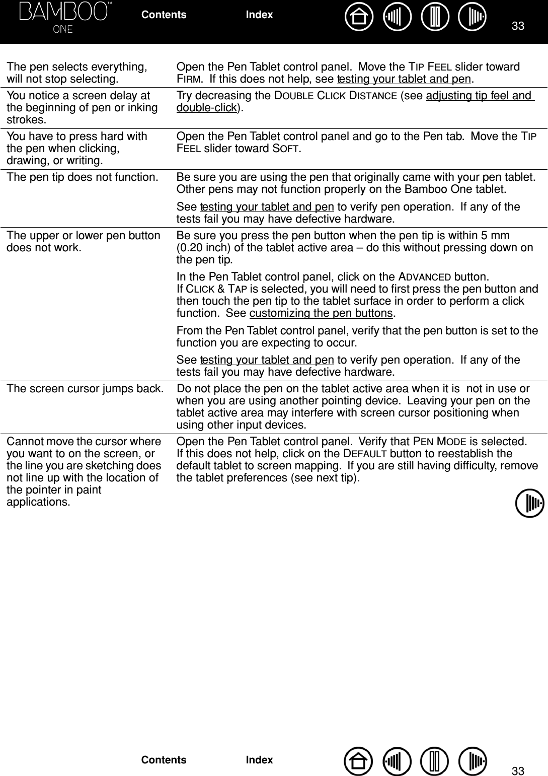 3333IndexContentsIndexContentsThe pen selects everything, will not stop selecting.Open the Pen Tablet control panel.  Move the TIP FEEL slider toward FIRM.  If this does not help, see testing your tablet and pen.You notice a screen delay at the beginning of pen or inking strokes.Try decreasing the DOUBLE CLICK DISTANCE (see adjusting tip feel and double-click).You have to press hard with the pen when clicking, drawing, or writing.Open the Pen Tablet control panel and go to the Pen tab.  Move the TIP FEEL slider toward SOFT.The pen tip does not function. Be sure you are using the pen that originally came with your pen tablet.  Other pens may not function properly on the Bamboo One tablet.See testing your tablet and pen to verify pen operation.  If any of the tests fail you may have defective hardware.The upper or lower pen button does not work.Be sure you press the pen button when the pen tip is within 5 mm (0.20 inch) of the tablet active area – do this without pressing down on the pen tip.In the Pen Tablet control panel, click on the ADVANCED button.  If CLICK &amp; TAP is selected, you will need to ﬁrst press the pen button and then touch the pen tip to the tablet surface in order to perform a click function.  See customizing the pen buttons.From the Pen Tablet control panel, verify that the pen button is set to the function you are expecting to occur.See testing your tablet and pen to verify pen operation.  If any of the tests fail you may have defective hardware.The screen cursor jumps back. Do not place the pen on the tablet active area when it is  not in use or when you are using another pointing device.  Leaving your pen on the tablet active area may interfere with screen cursor positioning when using other input devices.Cannot move the cursor where you want to on the screen, or the line you are sketching does not line up with the location of the pointer in paint applications.Open the Pen Tablet control panel.  Verify that PEN MODE is selected.  If this does not help, click on the DEFAULT button to reestablish the default tablet to screen mapping.  If you are still having difﬁculty, remove the tablet preferences (see next tip).