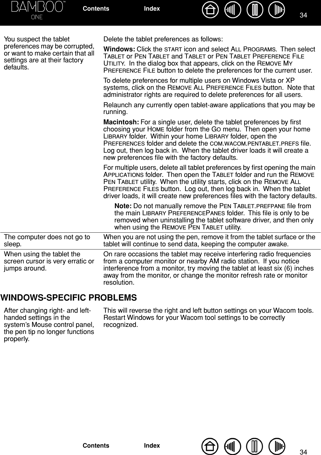 3434IndexContentsIndexContentsWINDOWS-SPECIFIC PROBLEMSYou suspect the tablet preferences may be corrupted, or want to make certain that all settings are at their factory defaults.Delete the tablet preferences as follows:Windows: Click the START icon and select ALL PROGRAMS.  Then select TABLET or PEN TABLET and TABLET or PEN TABLET PREFERENCE FILE UTILITY.  In the dialog box that appears, click on the REMOVE MY PREFERENCE FILE button to delete the preferences for the current user.To delete preferences for multiple users on Windows Vista or XP systems, click on the REMOVE ALL PREFERENCE FILES button.  Note that administrator rights are required to delete preferences for all users.Relaunch any currently open tablet-aware applications that you may be running.Macintosh: For a single user, delete the tablet preferences by ﬁrst choosing your HOME folder from the GO menu.  Then open your home LIBRARY folder.  Within your home LIBRARY folder, open the PREFERENCES folder and delete the COM.WACOM.PENTABLET.PREFS ﬁle.  Log out, then log back in.  When the tablet driver loads it will create a new preferences ﬁle with the factory defaults.For multiple users, delete all tablet preferences by ﬁrst opening the main APPLICATIONS folder.  Then open the TABLET folder and run the REMOVE PEN TABLET utility.  When the utility starts, click on the REMOVE ALL PREFERENCE FILES button.  Log out, then log back in.  When the tablet driver loads, it will create new preferences ﬁles with the factory defaults.Note: Do not manually remove the PEN TABLET.PREFPANE ﬁle from the main LIBRARY PREFERENCEPANES folder.  This ﬁle is only to be removed when uninstalling the tablet software driver, and then only when using the REMOVE PEN TABLET utility.The computer does not go to sleep.When you are not using the pen, remove it from the tablet surface or the tablet will continue to send data, keeping the computer awake.When using the tablet the screen cursor is very erratic or jumps around.On rare occasions the tablet may receive interfering radio frequencies from a computer monitor or nearby AM radio station.  If you notice interference from a monitor, try moving the tablet at least six (6) inches away from the monitor, or change the monitor refresh rate or monitor resolution.After changing right- and left-handed settings in the system’s Mouse control panel, the pen tip no longer functions properly.This will reverse the right and left button settings on your Wacom tools.  Restart Windows for your Wacom tool settings to be correctly recognized.