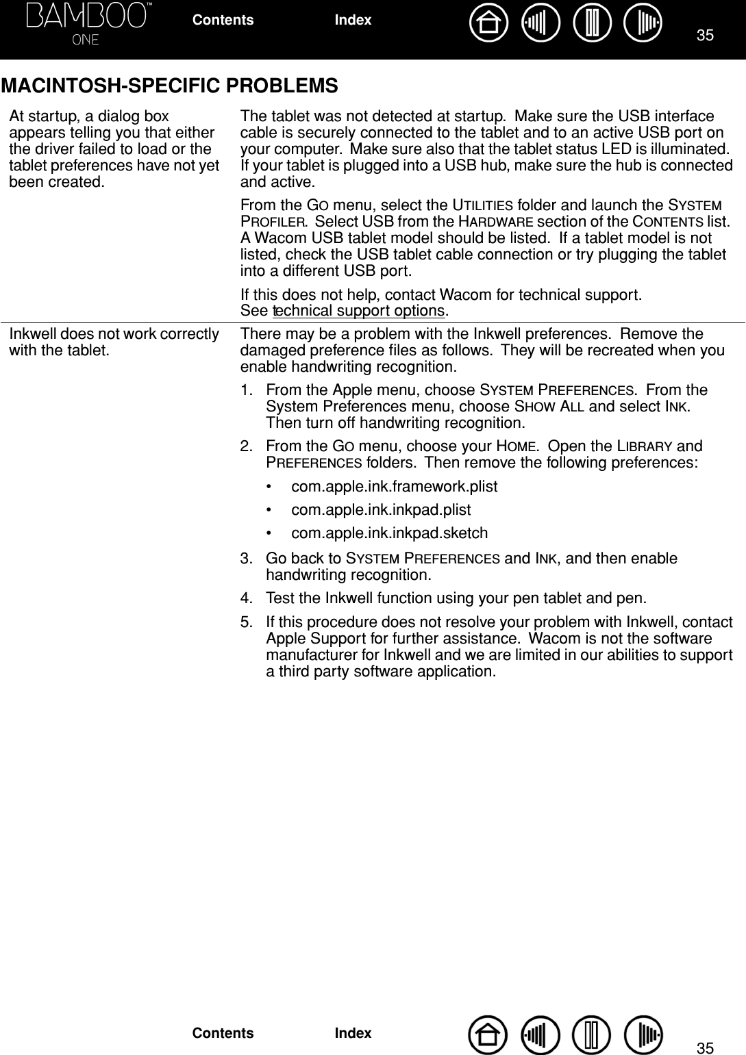 3535IndexContentsIndexContentsMACINTOSH-SPECIFIC PROBLEMSAt startup, a dialog box appears telling you that either the driver failed to load or the tablet preferences have not yet been created.The tablet was not detected at startup.  Make sure the USB interface cable is securely connected to the tablet and to an active USB port on your computer.  Make sure also that the tablet status LED is illuminated.  If your tablet is plugged into a USB hub, make sure the hub is connected and active.From the GO menu, select the UTILITIES folder and launch the SYSTEM PROFILER.  Select USB from the HARDWARE section of the CONTENTS list.  A Wacom USB tablet model should be listed.  If a tablet model is not listed, check the USB tablet cable connection or try plugging the tablet into a different USB port.If this does not help, contact Wacom for technical support.  See technical support options.Inkwell does not work correctly with the tablet.There may be a problem with the Inkwell preferences.  Remove the damaged preference ﬁles as follows.  They will be recreated when you enable handwriting recognition.1. From the Apple menu, choose SYSTEM PREFERENCES.  From the System Preferences menu, choose SHOW ALL and select INK.  Then turn off handwriting recognition.2. From the GO menu, choose your HOME.  Open the LIBRARY and PREFERENCES folders.  Then remove the following preferences:• com.apple.ink.framework.plist• com.apple.ink.inkpad.plist• com.apple.ink.inkpad.sketch3. Go back to SYSTEM PREFERENCES and INK, and then enable handwriting recognition.4. Test the Inkwell function using your pen tablet and pen.5. If this procedure does not resolve your problem with Inkwell, contact Apple Support for further assistance.  Wacom is not the software manufacturer for Inkwell and we are limited in our abilities to support a third party software application.