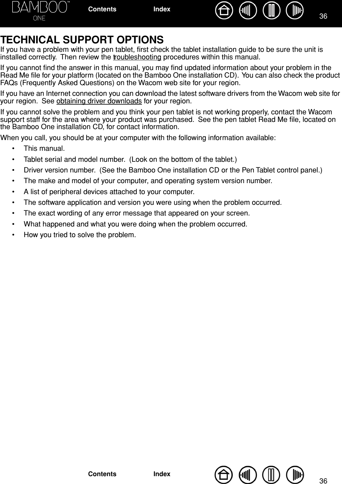 3636IndexContentsIndexContentsTECHNICAL SUPPORT OPTIONSIf you have a problem with your pen tablet, ﬁrst check the tablet installation guide to be sure the unit is installed correctly.  Then review the troubleshooting procedures within this manual.If you cannot ﬁnd the answer in this manual, you may ﬁnd updated information about your problem in the Read Me ﬁle for your platform (located on the Bamboo One installation CD).  You can also check the product FAQs (Frequently Asked Questions) on the Wacom web site for your region.If you have an Internet connection you can download the latest software drivers from the Wacom web site for your region.  See obtaining driver downloads for your region.If you cannot solve the problem and you think your pen tablet is not working properly, contact the Wacom support staff for the area where your product was purchased.  See the pen tablet Read Me ﬁle, located on the Bamboo One installation CD, for contact information.When you call, you should be at your computer with the following information available:• This manual.• Tablet serial and model number.  (Look on the bottom of the tablet.)• Driver version number.  (See the Bamboo One installation CD or the Pen Tablet control panel.)• The make and model of your computer, and operating system version number.• A list of peripheral devices attached to your computer.• The software application and version you were using when the problem occurred.• The exact wording of any error message that appeared on your screen.• What happened and what you were doing when the problem occurred.• How you tried to solve the problem.