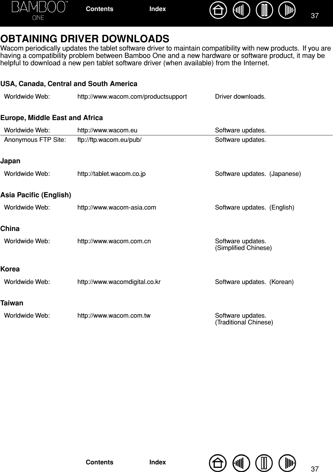 3737IndexContentsIndexContentsOBTAINING DRIVER DOWNLOADSWacom periodically updates the tablet software driver to maintain compatibility with new products.  If you are having a compatibility problem between Bamboo One and a new hardware or software product, it may be helpful to download a new pen tablet software driver (when available) from the Internet.USA, Canada, Central and South AmericaEurope, Middle East and AfricaJapanAsia Paciﬁc (English)ChinaKoreaTaiwanWorldwide Web: http://www.wacom.com/productsupport Driver downloads.Worldwide Web: http://www.wacom.eu Software updates.Anonymous FTP Site: ftp://ftp.wacom.eu/pub/ Software updates. Worldwide Web: http://tablet.wacom.co.jp Software updates.  (Japanese)Worldwide Web: http://www.wacom-asia.com Software updates.  (English)Worldwide Web: http://www.wacom.com.cn Software updates.  (Simpliﬁed Chinese)Worldwide Web: http://www.wacomdigital.co.kr Software updates.  (Korean)Worldwide Web: http://www.wacom.com.tw Software updates.  (Traditional Chinese)