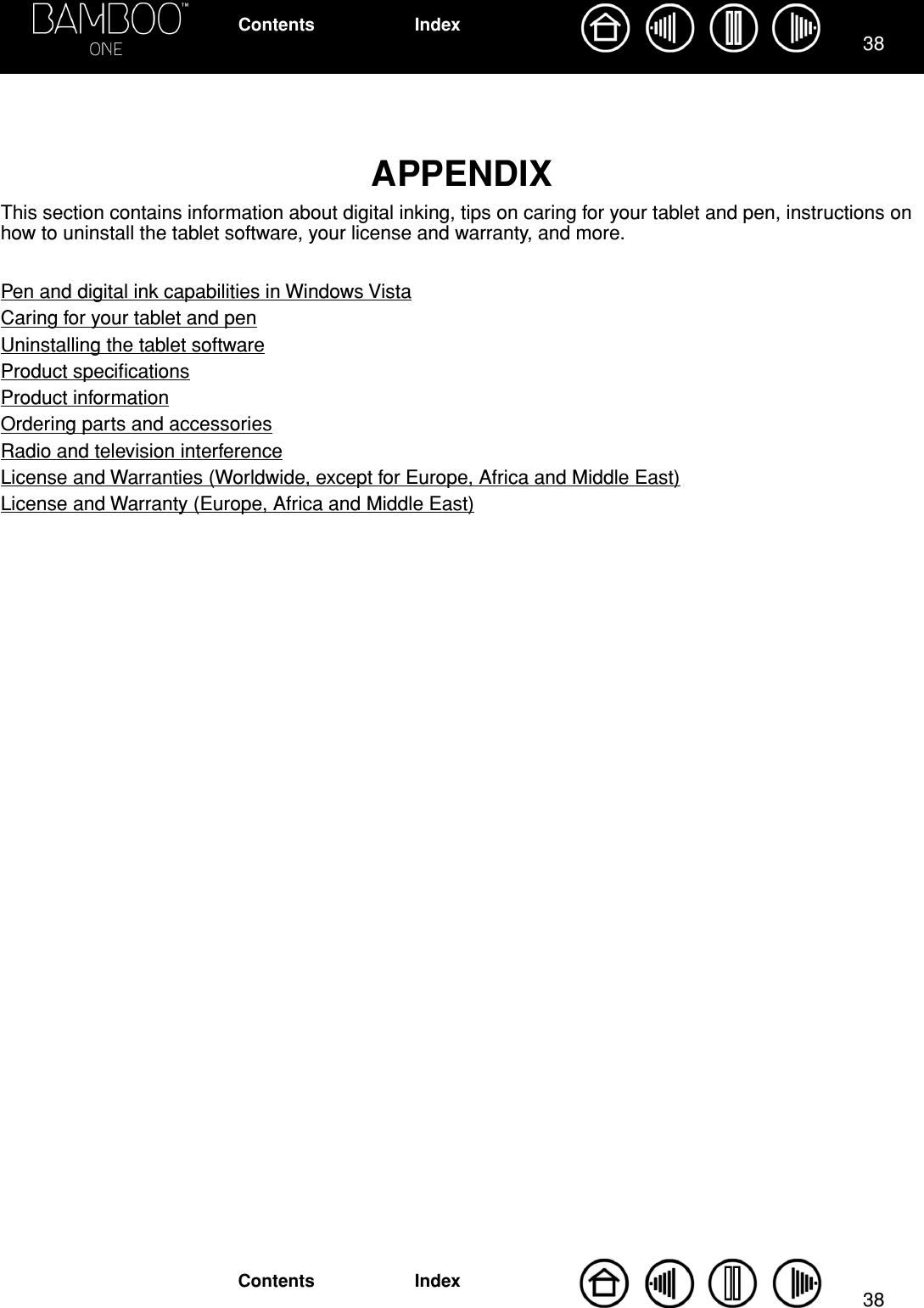 3838IndexContentsIndexContentsAPPENDIXThis section contains information about digital inking, tips on caring for your tablet and pen, instructions on how to uninstall the tablet software, your license and warranty, and more.Pen and digital ink capabilities in Windows VistaCaring for your tablet and penUninstalling the tablet softwareProduct speciﬁcationsProduct informationOrdering parts and accessoriesRadio and television interferenceLicense and Warranties (Worldwide, except for Europe, Africa and Middle East)License and Warranty (Europe, Africa and Middle East)