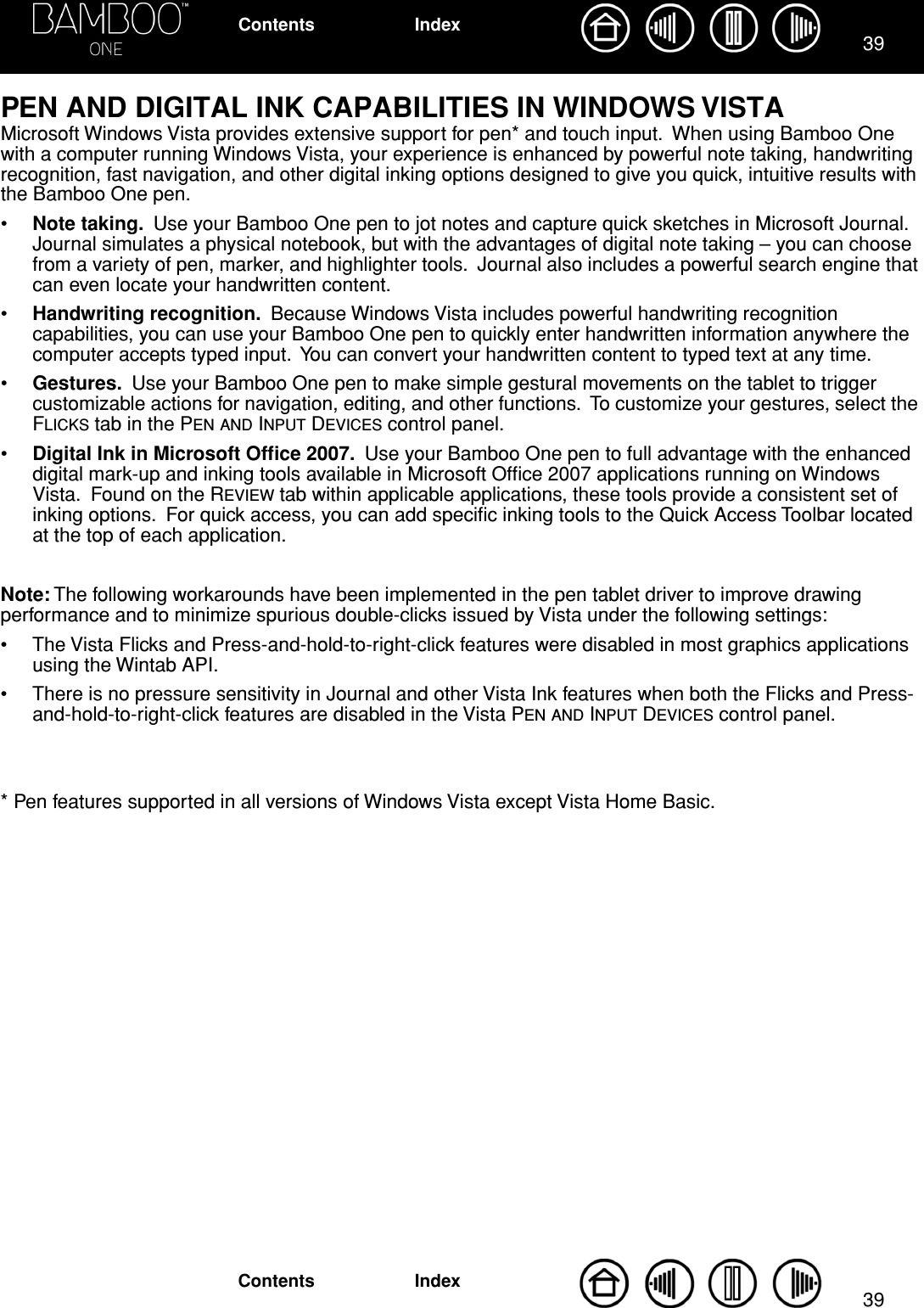3939IndexContentsIndexContentsPEN AND DIGITAL INK CAPABILITIES IN WINDOWS VISTAMicrosoft Windows Vista provides extensive support for pen* and touch input.  When using Bamboo One with a computer running Windows Vista, your experience is enhanced by powerful note taking, handwriting recognition, fast navigation, and other digital inking options designed to give you quick, intuitive results with the Bamboo One pen.•Note taking.  Use your Bamboo One pen to jot notes and capture quick sketches in Microsoft Journal.  Journal simulates a physical notebook, but with the advantages of digital note taking – you can choose from a variety of pen, marker, and highlighter tools.  Journal also includes a powerful search engine that can even locate your handwritten content.•Handwriting recognition.  Because Windows Vista includes powerful handwriting recognition capabilities, you can use your Bamboo One pen to quickly enter handwritten information anywhere the computer accepts typed input.  You can convert your handwritten content to typed text at any time.•Gestures.  Use your Bamboo One pen to make simple gestural movements on the tablet to trigger customizable actions for navigation, editing, and other functions.  To customize your gestures, select the FLICKS tab in the PEN AND INPUT DEVICES control panel.•Digital Ink in Microsoft Ofﬁce 2007.  Use your Bamboo One pen to full advantage with the enhanced digital mark-up and inking tools available in Microsoft Ofﬁce 2007 applications running on Windows Vista.  Found on the REVIEW tab within applicable applications, these tools provide a consistent set of inking options.  For quick access, you can add speciﬁc inking tools to the Quick Access Toolbar located at the top of each application.Note: The following workarounds have been implemented in the pen tablet driver to improve drawing performance and to minimize spurious double-clicks issued by Vista under the following settings:• The Vista Flicks and Press-and-hold-to-right-click features were disabled in most graphics applications using the Wintab API.• There is no pressure sensitivity in Journal and other Vista Ink features when both the Flicks and Press-and-hold-to-right-click features are disabled in the Vista PEN AND INPUT DEVICES control panel.* Pen features supported in all versions of Windows Vista except Vista Home Basic.