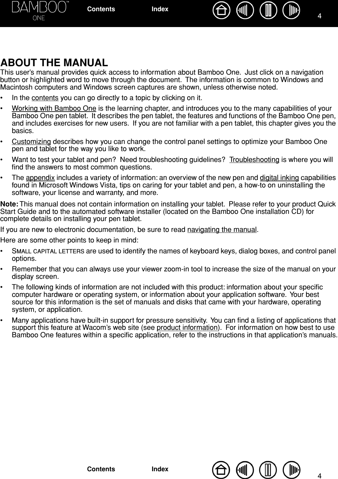  44 IndexContentsIndexContents ABOUT THE MANUAL This user’s manual provides quick access to information about Bamboo One.  Just click on a navigation button or highlighted word to move through the document.  The information is common to Windows and Macintosh computers and Windows screen captures are shown, unless otherwise noted.• In the contents you can go directly to a topic by clicking on it.•Working with Bamboo One is the learning chapter, and introduces you to the many capabilities of your Bamboo One pen tablet.  It describes the pen tablet, the features and functions of the Bamboo One pen, and includes exercises for new users.  If you are not familiar with a pen tablet, this chapter gives you the basics.• Customizing describes how you can change the control panel settings to optimize your Bamboo One pen and tablet for the way you like to work.• Want to test your tablet and pen?  Need troubleshooting guidelines?  Troubleshooting is where you will ﬁnd the answers to most common questions.• The appendix includes a variety of information: an overview of the new pen and digital inking capabilities found in Microsoft Windows Vista, tips on caring for your tablet and pen, a how-to on uninstalling the software, your license and warranty, and more. Note:  This manual does not contain information on installing your tablet.  Please refer to your product Quick Start Guide and to the automated software installer (located on the Bamboo One installation CD) for complete details on installing your pen tablet.If you are new to electronic documentation, be sure to read navigating the manual.Here are some other points to keep in mind:•S MALL   CAPITAL   LETTERS  are used to identify the names of keyboard keys, dialog boxes, and control panel options.• Remember that you can always use your viewer zoom-in tool to increase the size of the manual on your display screen.• The following kinds of information are not included with this product: information about your speciﬁc computer hardware or operating system, or information about your application software.  Your best source for this information is the set of manuals and disks that came with your hardware, operating system, or application.• Many applications have built-in support for pressure sensitivity.  You can ﬁnd a listing of applications that support this feature at Wacom’s web site (see product information).  For information on how best to use Bamboo One features within a speciﬁc application, refer to the instructions in that application’s manuals.