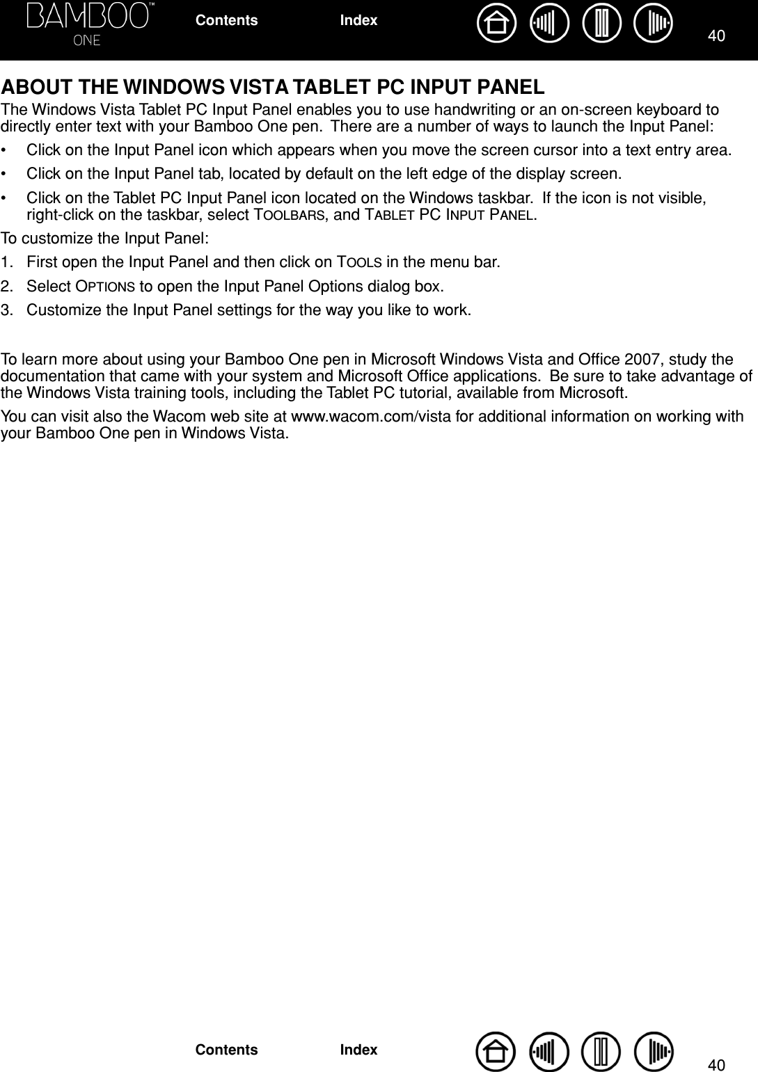 4040IndexContentsIndexContentsABOUT THE WINDOWS VISTA TABLET PC INPUT PANELThe Windows Vista Tablet PC Input Panel enables you to use handwriting or an on-screen keyboard to directly enter text with your Bamboo One pen.  There are a number of ways to launch the Input Panel:• Click on the Input Panel icon which appears when you move the screen cursor into a text entry area.• Click on the Input Panel tab, located by default on the left edge of the display screen.• Click on the Tablet PC Input Panel icon located on the Windows taskbar.  If the icon is not visible, right-click on the taskbar, select TOOLBARS, and TABLET PC INPUT PANEL.To customize the Input Panel:1. First open the Input Panel and then click on TOOLS in the menu bar.2. Select OPTIONS to open the Input Panel Options dialog box.3. Customize the Input Panel settings for the way you like to work.To learn more about using your Bamboo One pen in Microsoft Windows Vista and Ofﬁce 2007, study the documentation that came with your system and Microsoft Ofﬁce applications.  Be sure to take advantage of the Windows Vista training tools, including the Tablet PC tutorial, available from Microsoft.You can visit also the Wacom web site at www.wacom.com/vista for additional information on working with your Bamboo One pen in Windows Vista.