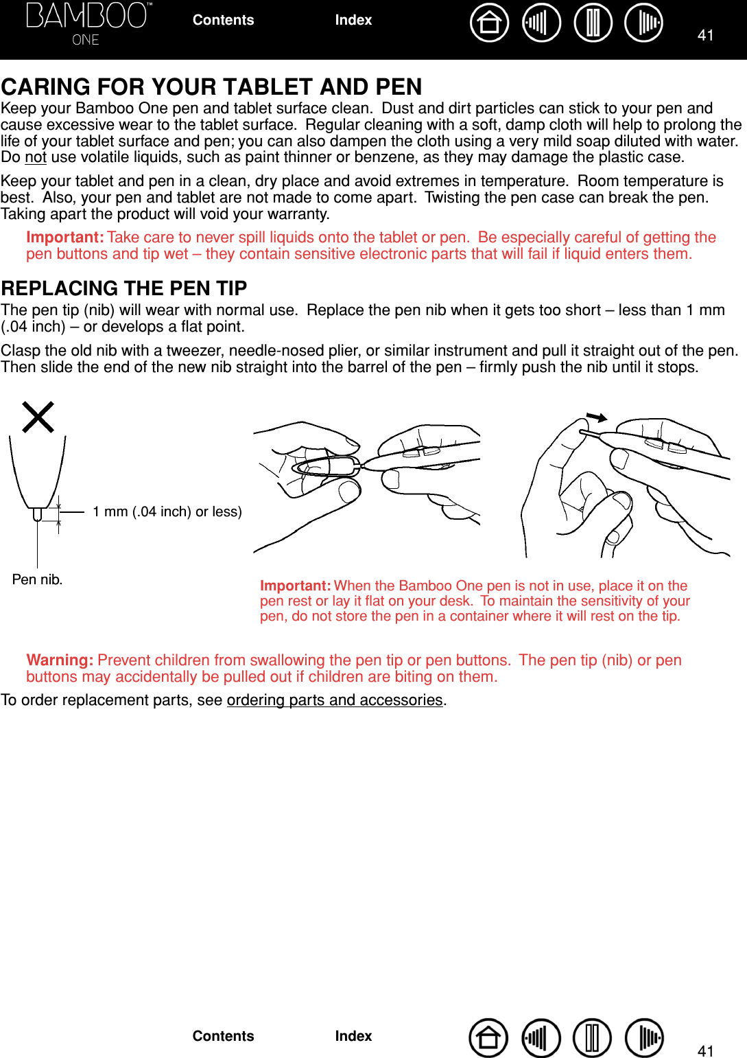 4141IndexContentsIndexContentsCARING FOR YOUR TABLET AND PENKeep your Bamboo One pen and tablet surface clean.  Dust and dirt particles can stick to your pen and cause excessive wear to the tablet surface.  Regular cleaning with a soft, damp cloth will help to prolong the life of your tablet surface and pen; you can also dampen the cloth using a very mild soap diluted with water.  Do not use volatile liquids, such as paint thinner or benzene, as they may damage the plastic case.Keep your tablet and pen in a clean, dry place and avoid extremes in temperature.  Room temperature is best.  Also, your pen and tablet are not made to come apart.  Twisting the pen case can break the pen.  Taking apart the product will void your warranty.Important: Take care to never spill liquids onto the tablet or pen.  Be especially careful of getting the pen buttons and tip wet – they contain sensitive electronic parts that will fail if liquid enters them.REPLACING THE PEN TIPThe pen tip (nib) will wear with normal use.  Replace the pen nib when it gets too short – less than 1 mm (.04 inch) – or develops a ﬂat point.Clasp the old nib with a tweezer, needle-nosed plier, or similar instrument and pull it straight out of the pen.  Then slide the end of the new nib straight into the barrel of the pen – ﬁrmly push the nib until it stops.Warning: Prevent children from swallowing the pen tip or pen buttons.  The pen tip (nib) or pen buttons may accidentally be pulled out if children are biting on them.To order replacement parts, see ordering parts and accessories.Important: When the Bamboo One pen is not in use, place it on the pen rest or lay it ﬂat on your desk.  To maintain the sensitivity of your pen, do not store the pen in a container where it will rest on the tip.Pen nib.1 mm (.04 inch) or less)