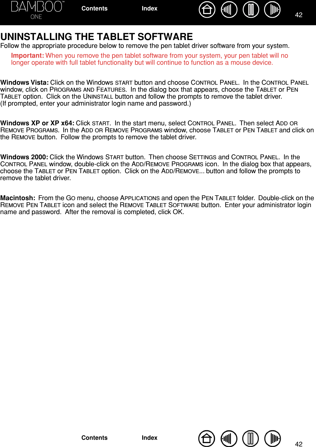 4242IndexContentsIndexContentsUNINSTALLING THE TABLET SOFTWAREFollow the appropriate procedure below to remove the pen tablet driver software from your system.Important: When you remove the pen tablet software from your system, your pen tablet will no longer operate with full tablet functionality but will continue to function as a mouse device.Windows Vista: Click on the Windows START button and choose CONTROL PANEL.  In the CONTROL PANEL window, click on PROGRAMS AND FEATURES.  In the dialog box that appears, choose the TABLET or PEN TABLET option.  Click on the UNINSTALL button and follow the prompts to remove the tablet driver.  (If prompted, enter your administrator login name and password.)Windows XP or XP x64: Click START.  In the start menu, select CONTROL PANEL.  Then select ADD OR REMOVE PROGRAMS.  In the ADD OR REMOVE PROGRAMS window, choose TABLET or PEN TABLET and click on the REMOVE button.  Follow the prompts to remove the tablet driver.Windows 2000: Click the Windows START button.  Then choose SETTINGS and CONTROL PANEL.  In the CONTROL PANEL window, double-click on the ADD/REMOVE PROGRAMS icon.  In the dialog box that appears, choose the TABLET or PEN TABLET option.  Click on the ADD/REMOVE... button and follow the prompts to remove the tablet driver.Macintosh:  From the GO menu, choose APPLICATIONS and open the PEN TABLET folder.  Double-click on the REMOVE PEN TABLET icon and select the REMOVE TABLET SOFTWARE button.  Enter your administrator login name and password.  After the removal is completed, click OK.