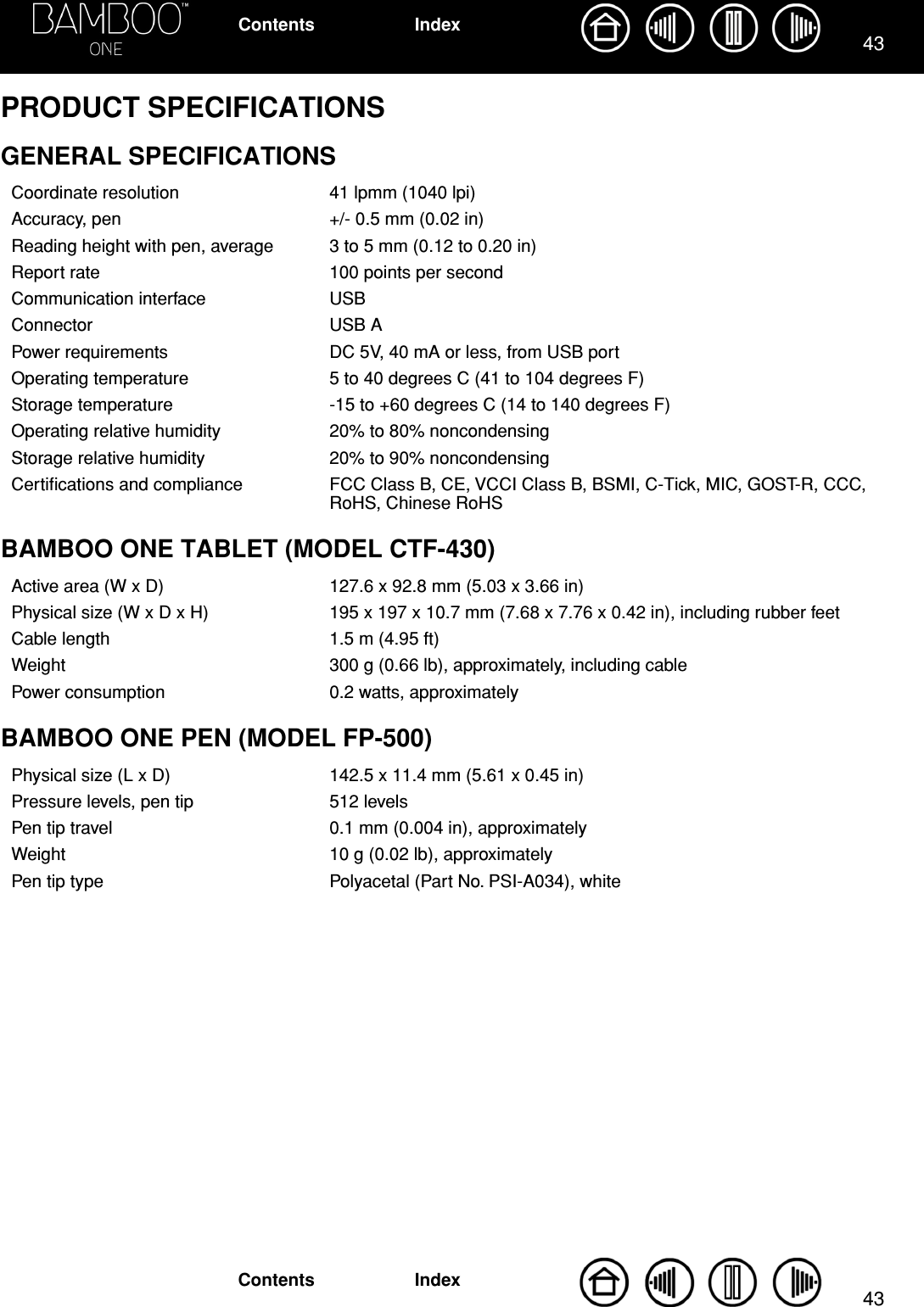 4343IndexContentsIndexContentsPRODUCT SPECIFICATIONSGENERAL SPECIFICATIONSBAMBOO ONE TABLET (MODEL CTF-430)BAMBOO ONE PEN (MODEL FP-500)Coordinate resolution 41 lpmm (1040 lpi)Accuracy, pen +/- 0.5 mm (0.02 in)Reading height with pen, average 3 to 5 mm (0.12 to 0.20 in)Report rate 100 points per secondCommunication interface USBConnector USB APower requirements DC 5V, 40 mA or less, from USB portOperating temperature 5 to 40 degrees C (41 to 104 degrees F)Storage temperature -15 to +60 degrees C (14 to 140 degrees F)Operating relative humidity 20% to 80% noncondensingStorage relative humidity 20% to 90% noncondensingCertiﬁcations and compliance FCC Class B, CE, VCCI Class B, BSMI, C-Tick, MIC, GOST-R, CCC, RoHS, Chinese RoHSActive area (W x D) 127.6 x 92.8 mm (5.03 x 3.66 in)Physical size (W x D x H) 195 x 197 x 10.7 mm (7.68 x 7.76 x 0.42 in), including rubber feetCable length 1.5 m (4.95 ft)Weight 300 g (0.66 lb), approximately, including cablePower consumption 0.2 watts, approximatelyPhysical size (L x D) 142.5 x 11.4 mm (5.61 x 0.45 in)Pressure levels, pen tip 512 levelsPen tip travel 0.1 mm (0.004 in), approximatelyWeight 10 g (0.02 lb), approximatelyPen tip type Polyacetal (Part No. PSI-A034), white