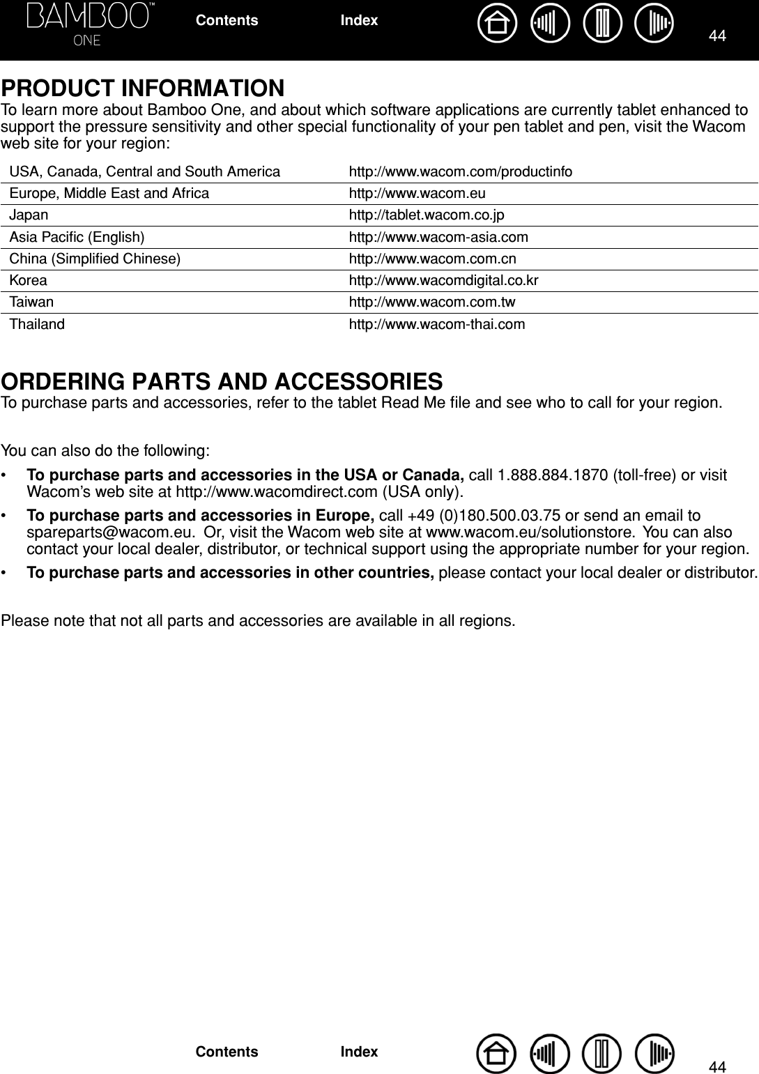 4444IndexContentsIndexContentsPRODUCT INFORMATIONTo learn more about Bamboo One, and about which software applications are currently tablet enhanced to support the pressure sensitivity and other special functionality of your pen tablet and pen, visit the Wacom web site for your region:ORDERING PARTS AND ACCESSORIESTo purchase parts and accessories, refer to the tablet Read Me ﬁle and see who to call for your region.You can also do the following:•To purchase parts and accessories in the USA or Canada, call 1.888.884.1870 (toll-free) or visit Wacom’s web site at http://www.wacomdirect.com (USA only).•To purchase parts and accessories in Europe, call +49 (0)180.500.03.75 or send an email to spareparts@wacom.eu.  Or, visit the Wacom web site at www.wacom.eu/solutionstore.  You can also contact your local dealer, distributor, or technical support using the appropriate number for your region.•To purchase parts and accessories in other countries, please contact your local dealer or distributor.Please note that not all parts and accessories are available in all regions.USA, Canada, Central and South America http://www.wacom.com/productinfoEurope, Middle East and Africa http://www.wacom.euJapan http://tablet.wacom.co.jpAsia Paciﬁc (English) http://www.wacom-asia.comChina (Simpliﬁed Chinese) http://www.wacom.com.cnKorea http://www.wacomdigital.co.krTaiwan http://www.wacom.com.twThailand http://www.wacom-thai.com