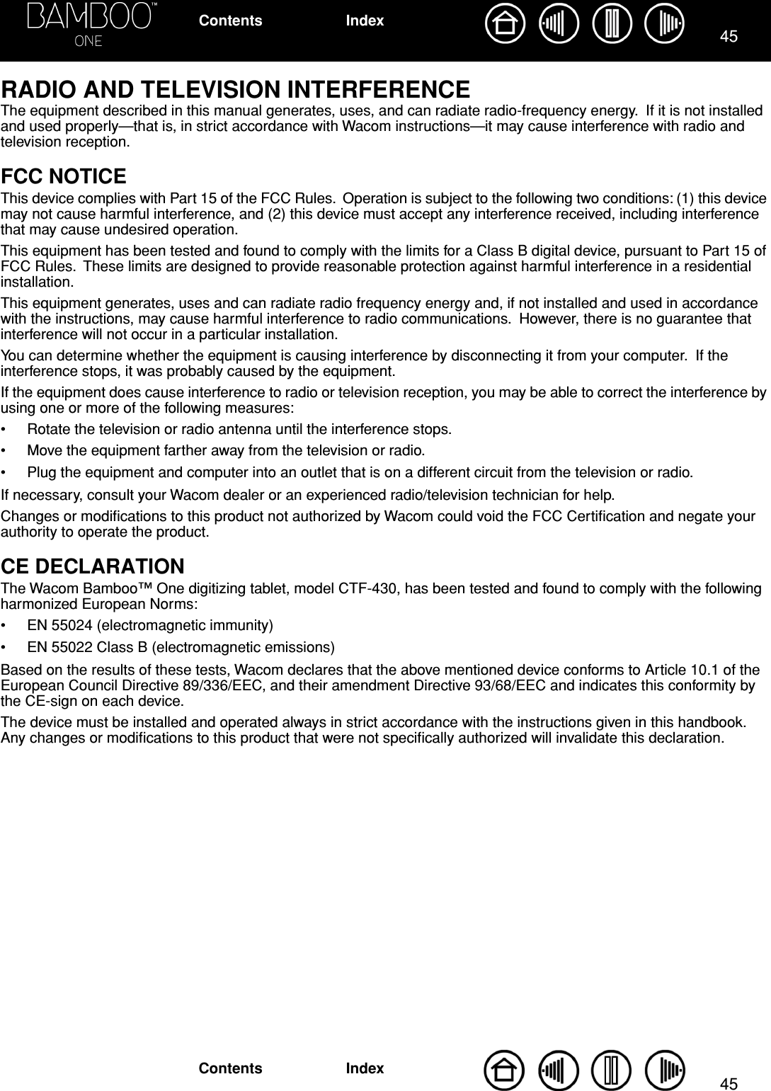 4545IndexContentsIndexContentsRADIO AND TELEVISION INTERFERENCEThe equipment described in this manual generates, uses, and can radiate radio-frequency energy.  If it is not installed and used properly—that is, in strict accordance with Wacom instructions—it may cause interference with radio and television reception.FCC NOTICEThis device complies with Part 15 of the FCC Rules.  Operation is subject to the following two conditions: (1) this device may not cause harmful interference, and (2) this device must accept any interference received, including interference that may cause undesired operation.This equipment has been tested and found to comply with the limits for a Class B digital device, pursuant to Part 15 of FCC Rules.  These limits are designed to provide reasonable protection against harmful interference in a residential installation.This equipment generates, uses and can radiate radio frequency energy and, if not installed and used in accordance with the instructions, may cause harmful interference to radio communications.  However, there is no guarantee that interference will not occur in a particular installation.You can determine whether the equipment is causing interference by disconnecting it from your computer.  If the interference stops, it was probably caused by the equipment.If the equipment does cause interference to radio or television reception, you may be able to correct the interference by using one or more of the following measures:• Rotate the television or radio antenna until the interference stops.• Move the equipment farther away from the television or radio.• Plug the equipment and computer into an outlet that is on a different circuit from the television or radio.If necessary, consult your Wacom dealer or an experienced radio/television technician for help.Changes or modiﬁcations to this product not authorized by Wacom could void the FCC Certiﬁcation and negate your authority to operate the product.CE DECLARATIONThe Wacom Bamboo™ One digitizing tablet, model CTF-430, has been tested and found to comply with the following harmonized European Norms:• EN 55024 (electromagnetic immunity)• EN 55022 Class B (electromagnetic emissions)Based on the results of these tests, Wacom declares that the above mentioned device conforms to Article 10.1 of the European Council Directive 89/336/EEC, and their amendment Directive 93/68/EEC and indicates this conformity by the CE-sign on each device.The device must be installed and operated always in strict accordance with the instructions given in this handbook.  Any changes or modiﬁcations to this product that were not speciﬁcally authorized will invalidate this declaration.