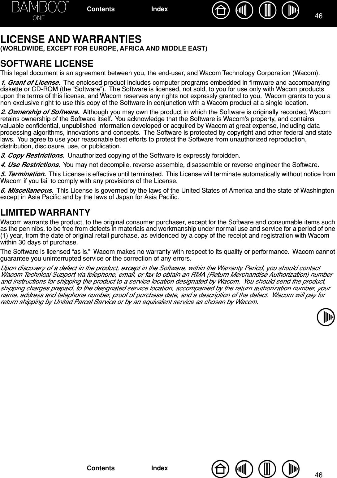 4646IndexContentsIndexContentsLICENSE AND WARRANTIES (WORLDWIDE, EXCEPT FOR EUROPE, AFRICA AND MIDDLE EAST)SOFTWARE LICENSEThis legal document is an agreement between you, the end-user, and Wacom Technology Corporation (Wacom).1. Grant of License.  The enclosed product includes computer programs embedded in ﬁrmware and accompanying diskette or CD-ROM (the “Software”).  The Software is licensed, not sold, to you for use only with Wacom products upon the terms of this license, and Wacom reserves any rights not expressly granted to you.  Wacom grants to you a non-exclusive right to use this copy of the Software in conjunction with a Wacom product at a single location.2. Ownership of Software.  Although you may own the product in which the Software is originally recorded, Wacom retains ownership of the Software itself.  You acknowledge that the Software is Wacom’s property, and contains valuable conﬁdential, unpublished information developed or acquired by Wacom at great expense, including data processing algorithms, innovations and concepts.  The Software is protected by copyright and other federal and state laws.  You agree to use your reasonable best efforts to protect the Software from unauthorized reproduction, distribution, disclosure, use, or publication.3. Copy Restrictions.  Unauthorized copying of the Software is expressly forbidden.4. Use Restrictions.  You may not decompile, reverse assemble, disassemble or reverse engineer the Software.5. Termination.  This License is effective until terminated.  This License will terminate automatically without notice from Wacom if you fail to comply with any provisions of the License.6. Miscellaneous.  This License is governed by the laws of the United States of America and the state of Washington except in Asia Paciﬁc and by the laws of Japan for Asia Paciﬁc.LIMITED WARRANTYWacom warrants the product, to the original consumer purchaser, except for the Software and consumable items such as the pen nibs, to be free from defects in materials and workmanship under normal use and service for a period of one (1) year, from the date of original retail purchase, as evidenced by a copy of the receipt and registration with Wacom within 30 days of purchase.The Software is licensed “as is.”  Wacom makes no warranty with respect to its quality or performance.  Wacom cannot guarantee you uninterrupted service or the correction of any errors.Upon discovery of a defect in the product, except in the Software, within the Warranty Period, you should contact Wacom Technical Support via telephone, email, or fax to obtain an RMA (Return Merchandise Authorization) number and instructions for shipping the product to a service location designated by Wacom.  You should send the product, shipping charges prepaid, to the designated service location, accompanied by the return authorization number, your name, address and telephone number, proof of purchase date, and a description of the defect.  Wacom will pay for return shipping by United Parcel Service or by an equivalent service as chosen by Wacom.