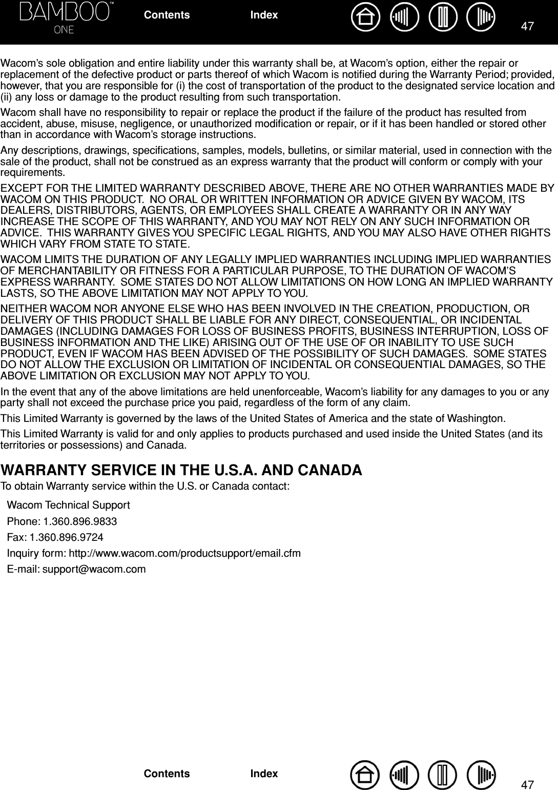 4747IndexContentsIndexContentsWacom’s sole obligation and entire liability under this warranty shall be, at Wacom’s option, either the repair or replacement of the defective product or parts thereof of which Wacom is notiﬁed during the Warranty Period; provided, however, that you are responsible for (i) the cost of transportation of the product to the designated service location and (ii) any loss or damage to the product resulting from such transportation.Wacom shall have no responsibility to repair or replace the product if the failure of the product has resulted from accident, abuse, misuse, negligence, or unauthorized modiﬁcation or repair, or if it has been handled or stored other than in accordance with Wacom’s storage instructions.Any descriptions, drawings, speciﬁcations, samples, models, bulletins, or similar material, used in connection with the sale of the product, shall not be construed as an express warranty that the product will conform or comply with your requirements.EXCEPT FOR THE LIMITED WARRANTY DESCRIBED ABOVE, THERE ARE NO OTHER WARRANTIES MADE BY WACOM ON THIS PRODUCT.  NO ORAL OR WRITTEN INFORMATION OR ADVICE GIVEN BY WACOM, ITS DEALERS, DISTRIBUTORS, AGENTS, OR EMPLOYEES SHALL CREATE A WARRANTY OR IN ANY WAY INCREASE THE SCOPE OF THIS WARRANTY, AND YOU MAY NOT RELY ON ANY SUCH INFORMATION OR ADVICE.  THIS WARRANTY GIVES YOU SPECIFIC LEGAL RIGHTS, AND YOU MAY ALSO HAVE OTHER RIGHTS WHICH VARY FROM STATE TO STATE.WACOM LIMITS THE DURATION OF ANY LEGALLY IMPLIED WARRANTIES INCLUDING IMPLIED WARRANTIES OF MERCHANTABILITY OR FITNESS FOR A PARTICULAR PURPOSE, TO THE DURATION OF WACOM’S EXPRESS WARRANTY.  SOME STATES DO NOT ALLOW LIMITATIONS ON HOW LONG AN IMPLIED WARRANTY LASTS, SO THE ABOVE LIMITATION MAY NOT APPLY TO YOU.NEITHER WACOM NOR ANYONE ELSE WHO HAS BEEN INVOLVED IN THE CREATION, PRODUCTION, OR DELIVERY OF THIS PRODUCT SHALL BE LIABLE FOR ANY DIRECT, CONSEQUENTIAL, OR INCIDENTAL DAMAGES (INCLUDING DAMAGES FOR LOSS OF BUSINESS PROFITS, BUSINESS INTERRUPTION, LOSS OF BUSINESS INFORMATION AND THE LIKE) ARISING OUT OF THE USE OF OR INABILITY TO USE SUCH PRODUCT, EVEN IF WACOM HAS BEEN ADVISED OF THE POSSIBILITY OF SUCH DAMAGES.  SOME STATES DO NOT ALLOW THE EXCLUSION OR LIMITATION OF INCIDENTAL OR CONSEQUENTIAL DAMAGES, SO THE ABOVE LIMITATION OR EXCLUSION MAY NOT APPLY TO YOU.In the event that any of the above limitations are held unenforceable, Wacom’s liability for any damages to you or any party shall not exceed the purchase price you paid, regardless of the form of any claim.This Limited Warranty is governed by the laws of the United States of America and the state of Washington.This Limited Warranty is valid for and only applies to products purchased and used inside the United States (and its territories or possessions) and Canada.WARRANTY SERVICE IN THE U.S.A. AND CANADATo obtain Warranty service within the U.S. or Canada contact:Wacom Technical SupportPhone: 1.360.896.9833Fax: 1.360.896.9724Inquiry form: http://www.wacom.com/productsupport/email.cfmE-mail: support@wacom.com